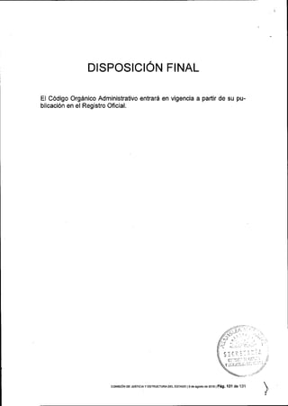 DISPOSICION FINAL
El C6digo Org6nico Administrativo entrar6 en vigencia a partir de su pu-
blicaci6n en el Registro Oficial.
coMEr6N DE JUSTrcra y EsrRUcruRA DEL EsrADo 1s ae agooo ae zoro I P6g. 131 de 131
 