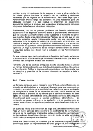 BORRADOR DE INFORME PARAPRIMER OEBATE DELPROYECTO DE CODIGO ORGANICOADIVIINISTRATIVO
tambi6n, y muy principalmente, la de asegurar la pronta y eficaz satisfacci6n
del inter6s general mediante la adopci6n de las medidas y decisiones
necesarias por los 6rganos de la Administraci6n. Esta tarea exige que la
Administraci6n P0blica tenga los elementos de juicio necesarios para una
adecuada resoluci6n y a ese objetivo se encaminan las actuaciones,
alegaciones, informes o pruebas, que se aportan o practican como elementos
integrantes de las fases de iniciaci6n e instrucci6n.
Posiblemente, uno de los grandes problemas del Derecho Administrativo
ecuatoriano es la dispersi6n normativa sobre el procedimiento administrativo
que ha causado una incertidumbre en los ciudadanos al momento de ejercer
sus derechos frente a las Administraciones P0blicas, es por ello que en este
momento legislativo resulta indispensable contar con una normativa que
sistematice toda la regulaci6n relativa al procedimiento administrativo, que
clarifique e integre en un solo cuerpo dicho procedimiento y que sobre todo
profundice en su agilizaci6n con un pleno funcionamiento electr6nico. Todo ello
significar5 un mejor cumplimiento de los principios constitucionales de eficacia
y seguridad juridica que deben regir la actuaci6n de las Administraciones
Priblicas.
En este orden de ideas, la Constituci6n de la Rep[blica de Ecuador sefrala que
la administraci6n pfiblica constituye un servicio a la colectividad que debe ser
prestado bajo principio de eficacia y de eficiencia.
Por tanto, uno de los objetivos principales de este proyecto de ley es unificar
las normas del procedimiento para toda la Administraci6n p0blica. Se confia a
la Administraci6n Priblica la direcci6n del procedimiento que deberd velar que
los derechos y garantias de la persona interesada se respeten a toda la
tramitaci6n.
4.4.1 Plazos y t6rminos
La Comisi6n considera que es necesario poner 6nfasis en la notificaci6n de las
actuaciones administrativas a la persona interesada para que conozca de su
contenido y sobre todo tenga la posibilidad real y efectiva de ejercer su derecho
de impugnaci6n a trav6s de los respectivos recursos, con el afiadido de que
expresamente el proyecto de ley sefrala que la persona interesada no debe
agotar los recursos administrativos en la Administraci6n P[blica como requisito
procedlmental para acceder al recurso contencioso administrativo. Se
contempla un recurso ordinario, el de apelaci6n, y el de revisi6n como un
recurso extraordinario en aquellos supuestos que est6n tasados en la ley de la
materia.
En cuanto se refiere a la notificaci6n, se exige a la Administraci6n P0blica que
haga un mayor esfuerzo para encontrar a los destinatarios de su volu
para ello se ha establecido importantes reglas de notificaci6n que
las herramientas tecnol6gicas vigentes, pero sin perder de vista
. tradicionales para asegurar sus derechos.
Sobre este (ltimo extremo, se considera que las nuevas tecnologias
electr6nicos deben ser implementadas de forma progresiva, sin
SEfRTT,4RiA
nredio8 i. tusana
Comisi6nde Jusiicia y EsirucluE delEsiado I
ii,, tiL ESIAD0
 