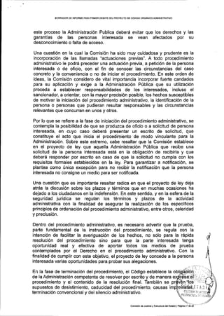 BORFiADOR DE INFORME PARAPRIMER DEBATE DELPROYECTO DE CdDIGO ORG,{N ICO ADIVIN TSTMTIVO
este proceso la Administraci6n Publica deber6 evitar que los derechos y las
garantiaS de las personas interesada se vean afectados por su
desconocimiento o falta de acceso..
Una cuesti6n en la cual la Comisi6n ha sido muy cuidadosa y prudente es la
incorporaci6n de las llamadas "actuaciones previas". A todo procedimiento
administrativo le podr6 preceder una actuaci6n previa, a petici6n de la persona
interesada o de oficio, con el fin de conocer las circunstancias del caso
concreto y la conveniencia o no de iniciar el procedimiento. En este orden de
ideas, la Comisi6n considero de vital importancia incorporar fuerte candados
para su aplicaci6n y exige a la Administraci6n P0blica que su utilizaci6n
proceda a establecer responsabilidades de los interesados, incluso el
sancionador, a orientar, con la mayor precisi6n posible, los hechos susceptibles
de motivar la iniciaci6n del procedimiento administrativo, la identificaci6n de la
persona o personas que pudieran resultar responsables y las circunstancias
relevantes que concurran en unos y otros.
Por lo que se refiere a la fase de iniciaci6n del procedimiento administrativo, se
contempla la posibilidad de que se produzca de oficio o a solicitud de persona
interesada, en cuyo caso deber6 presentar un escrito de solicitud, que
constituye el acto que inicia el procedimiento de modo vinculante para la
Administraci6n. Sobre este extremo, cabe resaltar que la Comisi6n establece
en el proyecto de ley que aquella Administraci6n P(blica que recibe una
solicitud de la persona interesada est6 en la obligaci6n de recibirla y que
deber6 responder por escrito en caso de que la solicitud no cumpla con los
requisitos formales establecidos en la ley. Para garantizar a notificaci6n, se
plantea como fnica excepcl6n para no recibir la notificaci6n que la persona
interesada no consigne un medio para ser notificada.
Una cuesti6n que es importante resaltar radica en que el proyecto de ley deja
atr6s la discusi6n sobre los plazos y t6rminos que en muchas ocasiones ha
dejado a los ciudadanos en la indefensi6n. En este sentido, y en la esfera de la
seguridad juridica se regulan los t6rminos y plazos de la actividad
administrativa con la finalidad de asegurar la realizaci6n de los especlficos
principios de ordenaci6n del procedimiento administrativo, entre otros, celeridad
y preclusi6n.
Dentro del procedimiento administrativo, es necesario advertir que la prueba,
parte fundamental de la instrucci6n del procedimiento, se regula con la
intenci6n de facilitar la averiguaci6n de los hechos, no solo para la rSpida
resoluci6n del procedimiento sino para que la parte interesada tenga
oportunidad real y efectiva de aportar todos los medios de prueba
contemplados por el Derecho en el procedimiento administrativo. Con la
finalidad de cumplir con este objetivo, el proyecto de ley concede a la persona
interesada varias oportunidades para probar sus alegaciones.
En la fase de terminaci6n del procedimiento, el C6digo establece la
de la Administraci6n competente de resolver por escrito y de manera
procedimiento y el contenido de la resoluci6n final. Tambi6n se
supuestos de desistimiento, caducidad del procedimiento, causas
terminaci6n convencional y del silencio administrativo. Y tiliUL]tiiiA l]:
t. ,"'lrr, !:
comisi6n de Juslicia y Esrtucrura d6lEstado lPegina l7 de
 