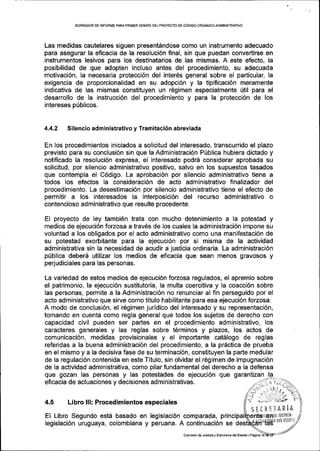 BORRADOR DE INFORME PARA PRII4ER DEBATE DELPROYECTO DE CoDIGO ORGANICOADMINIS'IRATIVO
Las medidas cautelares slguen presentdndose como un instrumento adecuado
para asegurar la eficacia de la resoluci6n final, sin que puedan conveftirse en
instrumentos lesivos para los destinatarios de las mismas. A este efecto, la
posibilidad de que adopten incluso antes del procedimiento, su adecuada
motivaci6n, la necesaria protecci6n del inter6s general sobre el particular, la
exigencia de proporcionalidad en su adopci6n y la tipificaci6n meramente
indicativa de las mismas constituyen un r6gimen especialmente [til para el
desarrollo de la instrucci6n del procedimiento y para la protecci6n de los
intereses pIblicos.
4,4.2 Silencio administrativo y Tramitaci6n abreviada
En los procedimientos iniciados a solicitud del interesado, transcurrido el plazo
previsto para su conclusi6n sin que la Adminiskaci6n P(blica hubiera dictado y
notificado Ia resoluci6n expresa, el interesado podr6 considerar aprobada su
solicitud, por silencio administrativo positivo, salvo en los supuestos tasados
que contempla el C6digo. La aprobaci6n por silencio administrativo tiene a
todos los efectos la consideraci6n de acto administrativo finalizador del
procedimiento. La desestimaci6n por silencio administrativo tiene el efecto de
permitir a los interesados la interposici6n del recurso administrativo o
contencioso administrativo que resulte procedente.
El proyecto de ley tambi6n trata con mucho detenimiento a la potestad y
medios de ejecuci6n fozosa a trav6s de los cuales la administraci6n impone su
voluntad a los obligados por el acto administrativo como una manifestaci6n de
su potestad exorbitante para la ejecuci6n por si misma de la actividad
administrativa sin la necesidad de acudir a justicia ordinaria. La administraci6n
priblica deber6 utilizar los medios de eficacia que sean menos gravosos y
perjudiciales para las personas.
La variedad de estos medios de ejecuci6n forzosa regulados, el apremio sobre
el patrimonio, la ejecuci6n sustitutoria, la multa coercitiva y la coacci6n sobre
las personas, permite a la Administraci6n no renunciar al fin perseguido por el
acto administrativo que sirve como titulo habilitante para esa ejecuci6n forzosa.
A modo de conclusi6n, el r6gimen juridico del interesado y su representaci6n,
tomando en cuenta como regla general que todos los sujetos de derecho con
capacidad civil pueden ser partes en el procedimiento administrativo, los
caracteres generales y las reglas sobre t6rminos y plazos, los actos de
comunicaci6n, medidas provisionales y el importante cat6logo de reglas
referidas a la buena administraci6n del procedimiento, a la pr6ctica de prueba
en el mismo y a la decisiva fase de su terminaci6n, constituyen la parte medular
de la regulaci6n contenida en este Titulo, sin olvidar el 169imen de impugnaci6n
de la actividad administrativa, como pilar fundamental del derecho a la defensa
que gozan las personas y las potestades de ejecuci6n que
eficacia de actuaciones y decisiones administrativas.
4,5 Libro lll: Procedimientos especiales
EI Libro Segundo estd basado en legislaci6n comparada,
legislaci6n uruguaya, colombiana y peruana. A continuaci6n se
Comisi6n de Juniciay EslrucluG del Estado I Pasina
SEIRETARiA
rsltflA
DEt tslAoi
 