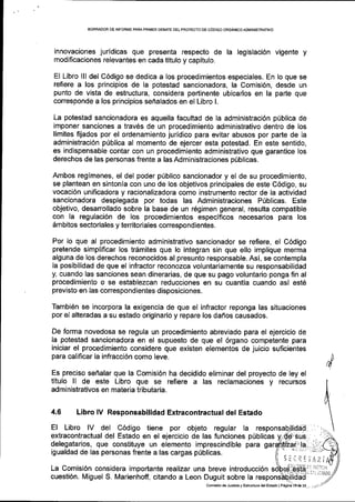 BORRADOR DE INFORI4E PARAPRIIVER DEBATE DELPROYECTO OE C6OIGO ORGANBOADMINIS'TR TNO
innovaciones jurldicas que presenta respecto de la legislaci6n vigente y
modificaciones relevantes en cada titulo y capltulo.
El Libro lll del C6digo se dedica a los procedimientos especiales. En lo que se
refiere a los principios de la potestad sancionadora, la Comisi6n, desde un
punto de vista de estructura, considera pertinente ubicarlos en la parte que
corresponde a los principios sehalados en el Libro L
La potestad sancionadora es aquella facultad de Ia administraci6n p(blica de
imponer sanciones a trav6s de un procedimiento administrativo dentro de los
llmites fijados por el ordenamiento juridico para evitar abusos por parte de Ia
administraci6n priblica al momento de ejercer esta potestad. En este sentido,
es indispensable contar con un procedimiento administrativo que garantice los
derechos de las personas frente a las Administraciones priblicas.
Ambos regimenes, el del poder priblico sancionador y el de su procedimiento,
se plantean en sintonia con uno de los objetivos principales de este C6digo, su
vocaci6n unificadora y raiionalizadora como instrumento rector de la actividad
sancionadora desplegada por todas las Administraciones Piblicas. Este
objetivo, desarrollado sobre la base de un r6gimen general, resulta compatible
con la regulaci6n de los procedimientos especificos necesarios para los
6mbitos sectoriales y territoriales correspondientes.
Por lo que al procedimiento administrativo sancionador se refiere, el C6digo
pretende simplificar los tr6mites que lo integran sin que ello implique merma
alguna de los derechos reconocidos al presunto responsable. Asi, se contempla
la posibilidad de que el infractor reconozca voluntariamente su responsabilidad
y, cuando las sanciones sean dinerarias, de que su pago voluntario ponga fin al
procedimiento o se establezcan reducciones en su cuantia cuando asi est6
previsto en las correspond ientes disposiciones.
TambiSn se incorpora la exigencia de que el infractor reponga las situaciones
por el alteradas a su estado originario y repare los dafros causados.
De forma novedosa se regula un procedimiento abreviado para el ejercicio de
la potestad sancionadora en el supuesto de que el 6rgano competente para
iniciar el procedimiento considere que existen elementos de juicio suficientes
para calificar la infracci6n como leve.
Es preciso senalar que la Comisi6n ha decidido eliminar del proyecto de ley el
titulo ll de este Libro que se refiere a las reclamaciones y recursos
administrativos en materia tributaria.
4.6 Libro lV Responsabilidad Extracontractual del Estado
El Libro lV del C6digo tiene por objeto regular la
extracontractual del Estado en el ejercicio de las funciones p0blicas
delegatarios, que constituye un elemento imprescindible para
igualdad de las personas frente a las cargas p0blicas.
J I -:i: i11 ;:t
,)
La Comisi6n considera importante realizar una breve introducci6n
cuesti6n. Miguel S. Marienhoff, citando a Leon Duguit sobre la
iri i|!tJai,
rr l.l r:iIADO
Conisi6n d€ Juslicia y Eshrcrura dslEstado I P6gind rqd6 23. ..
 
