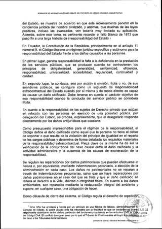 BORRADOR DE INFORME PARAPRIMER DEBATE DEL PROYECTO DE COOIGO ORGANICO ADMINISTRATIVO
del Estado, se muestra de acuerdo en que 6sta recientemente penetr6 en la
conciencia juridica del hombre civilizado, y ademas, que muchas de las leyes
positivas, incluso las avanzadas, ven todavla muy limitada su aplicaci6n.
Adem6s, sobre este tema, es pertinente recordar el fallo Blanco de 1873 que
puso fin a una larga historia de irresponsabilidad del Estado. r
En Ecuador, la Constituci6n de la Rep[blica, principalmente en el articulo 11
numeral 9, el C6digo dispone un 169imen juridico especifico y aut6nomo para la
responsabilidad del Estado frente a los dafros causados a las personas.
En primer lugar, genera responsabilidad la falta o la deficiencia en la prestaci6n
de los servicios priblicos, que se producen cuando se contravienen los
principios de obligatoriedad, generalidad, uniformidad, eficiencia,
responsabilidad, universalidad, accesibilidad, regularidad, continuidad y
calidad.
En segundo lugar, la conducta, sea por acci6n u omisi6n, llcita o no, de sus
servidores priblicos, se configura como un supuesto de responsabilidad
extracontractual del Estado cuando por si misma y de modo directo es capaz
de causar un dafio calificado. Debe tenerse en cuenta el carScter objetivo de
esa responsabilidad cuando la conducta del servidor pfblico se considera
ilicita.
En cuanto a la responsabilidad de los sujetos de Derecho privado que act0an
en relaci6n con las personas en ejercicio de una potestad p0blica, por
delegaci6n del Estado, se precisa, expresamente, que el delegatario responde
directamente por los danos antijuridicos que ocasione.
Como presupuesto imprescindible para el r6gimen de la responsabilidad, el
C6digo define el dafro calificado como aquel que la persona no tiene el deber
de soportar o que resulte de la violaci6n del principio de igualdad en el reparto
de las cargas pfblicas y determina de forma detallada los requisitos materiales
de la responsabilidad extracontractual. Pieza clave de la misma ha de ser Ia
verificaci6n de la concurrencia del nexo causal entre el dafro calificado y la
actividad administrativa y la ausencia de las causas de exoneraci6n de la
responsabilidad.
Se regulan las reparaciones por dahos patrimoniales que pueden efectuarse ln
natura o, por equivalente, mediante indemnizaci6n pecuniaria, a elecci6n de la
administraci6n en cada caso. Los danos no patrimoniales no se reparan a
trav6s de indemnizaciones pecuniarias, salvo que no haya reparaciones por
dafros patrimoniales en el caso del que se trate y que el dafro calificado se
refiera al derecho a la vida, libertad o integridad fisica. En cuanto a los daflos
ambientales, son reparados mediante la restauraci6n integral del ambiente y
supone, en cualquier caso, una obligaci6n de hacer.
Como cl6usula de cierre del sistema, el C6digo regula el derecho de
1 Una nina fue arrollada y herida por un vehiculo de una fabrica de tabaco,
Consejo de Estado. El padre acudi6 ante los tribunales con la finalidad de que se
responsable subsldiario de los daffos, partiendo del fundamento contenido en los articulos
del c6digo Civil. El conflicto tuvo gran peso por lo que elTribunal de controversias atribuy6
del caso a los Tribunales Administrativos.
ARiA
lUsIItlA .:
DTL EsTI"'
Comisi6n de Justicia y EstructuE delEstado I
 