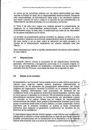 BORF|ADOR DE INFORIVE PARAPRIIIIER DEBATE OELPROYECTO DE COOIGO ORGfuICO ADMINISTMTIVO
en contra de los servidores ptblicos por los danos patrimoniales que deba
soportar el Estado en raz6n de su responsabilidad extracontractual. Declarada
esta responsabilidad, la Administraci6n debe exigir a los servidores p0blicos
que hayan incurrido en dolo o culpa en el ejercicio de sus competencias y la
indemnizaci6n del daho producido con sus acciones u omisiones.
El Titulo ll de este Libro regula con car6cter general el procedimiento de
exigencia de la responsabilidad extracontractual. La iniciaci6n de dicho
procedimiento exige, en todo caso, la reclamaci6n por parte de los interesados
en los plazos dispuestos por la norma,
La remisi6n al procedimiento general simplifica su r6gimen juridico y el acto
administrativo resolutivo se pronuncia necesariamente sobre la existencia o no
del nexo causal y, en su caso, sobre la valoraci6n del daho causado y la
cuantia de la indemnizaci6n explicitando los criterios utilizados para ese
cAlculo.
Debe destacarse por Ultimo el sentido desestimatorio del silencio administrativo
en esta materia.
4.7 Disposiciones
El presente informe incluye la propuesta de las disposiciones transitorias,
generales, reformatorias y derogatorias contenidas en el proyecto original, en
virtud de que estas deberdn ser analizadas y revisadas una vez aprobado el
articulado final del Proyecto, pues estas devienen de lo regulado en este.
4.8 Debate en la Comisi6n
El Asambleista Luis Fernando Torres solicita incluir en este informe que para el
informe para segundo debate deberd analizarse detenidamente la
incoproraci6n de los elementos del procedimiento admnistrativo del C6digo
Org6nico de Organizaci6n Territorial (COOTAD) en el presente Proyecto de
C6digo Org6nico Administrativo para precautelar los derechos de los
ciudadanos frente a los gobiernos aut6nomos descentralizados. AdemAs, deja
en claro que por lo sefralado en el articulo 199 del presente proyecto, los actos
administrativos adquieren firmeza, en consecuencia, son ejecutables cuando
ha concluido la via judicial. Afrade que en materia de responsabilidad
extracontractual del estado, debe quedar suficientemente aclarado que el nexo
causal finicamente existe entre el hecho dafioso y el dafio ocasionado. Estima
finalmente que el proyecto constituye un avance al haber incorporado
elementos para asegurar el garantismo constitucional en beneficio de los
derechos de los ciudadanos.
El asambleista Miguel Moreta solicita agregar a este informe que
salvaguarda el derecho a hacer observaciones en caso de que
posibles contradicciones con la Constituci6n de la Rep0blica y en
mejorar este proyecto, que a su juicio es necesario y positivo para la
fifeede A I iA
!t.lliti:i,i
r ir:r i:il r0
d
Comision de Justicia y Esirucrura del Estado I Pasini !_l.der23=
 