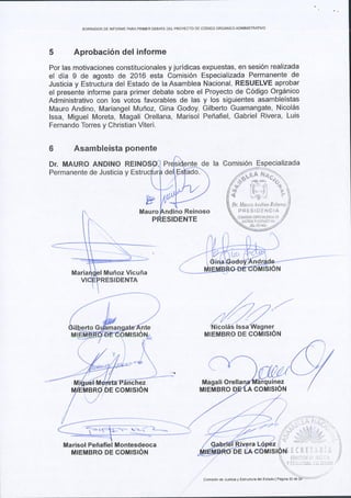 BORRADOR DE ]NFORi.rlE PARAPRIMER DEBATE DEL PROYECTO DE C6DIGO ORGANICO ADMINISTRATIVO
5 Aprobaci6n del informe
Por las motivaciones constitucionales y juridicas expuestas, en sesi6n realizada
el dia 9 de agosto de 2016 esta Comisi6n Especializada Permanente de
Justicia y Estructura del Estado de la Asamblea Nacional, RESUELVE aprobar
el presenie informe para primer debate sobre el Proyecto de C6digo Org6nico
Administrativo con los votos favorables de las y los siguientes asamblelstas
Mauro Andino, Mariangel Mufroz, Gina Godoy, Gilberto Guamangate, Nicol6s
lssa, Miguel Moreta, Magali Orellana, Marisol Pehafiel, Gabriel Rivera, Luis
Fernando Torres y Ghristian Viteri.
6 Asambleista ponente
Dr. MAURO ANDINO REI la Comisi6n Especializada
Permanente de Justicia y
no Reinoso
Muffoz Vicufia
MIEMBRO DE COMISION
Magali Orella
com s6nde Jusliciay Eslrlclu€ delEsiado I P6gma 22 de
 