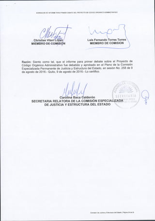 BORRADOR OE TNFORME PARAPRIMER DEBATE DELPROYECTO DE C6DIGO ORGANICO ADMINISTRATIVO
^ /./- 
../,t--{J I

Luis Fernando torres Torres
Raz6n: Siento como tal, que el informe para primer debate sobre el Proyecto de
c6digo org6nico Administrativo fue debatido y aprobado en el Pleno de la comisi6n
Espetializida Permanente de Justicia y Estructura del Estado, en sesi6n No. 258 de 9
de agosto de2016.- Quito, 9 de agosto de 2016.- Lo certifico.
l,il*Ll*.,,^
MIEMBRO DE COMISION
sEcRETARtA RELAToRA oe ta coultst6t't
DE JUSTICIA Y ESTRUCTURA DEL ESTADO
Comisi6ndB Jusliciay Eslnrclura delEstado lPagina 23de 2J
 