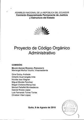 ASAMBLEA NACIONAL DE LA REPUBLICA DEL ECUADOR
Comisi6n Especializada Permanente de Justicia
y Estructura del Estado
Proyecto de Codigo Org6nico
Administrativo
COMISION:
MluRo Auorno RErNoso, PResroerre
Mariangel Muffoz Vicufr a, Vicepresidenta
Gina Godoy Andrade
Gilberto Guamangate Ante
Nicol6s lssa Wagner
MiguelMoreta Panchez
Magali Orellana Marquinez
Marisol Pefr afiel Montesdeoca
Gabriel Rivera L6pez
Luis Fernando Torres Torres
Christian Viteri L6pez
Quito, 9 de Agosto de 2016
 