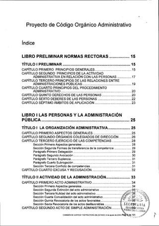 Proyecto de Codigo Org6nico Administrativo
lndice
L!BRO PRELIMINAR NORMAS RECTORAS ................. 15
rirulo r pRELrMrNAR................. ...... is
cRplrulo pRlMERo pRtNctptos GENEMLES. ................1s
cRpirulo SEGUNDo pRrNCtptos DE LA AclvtDAD
ADMINISTRATIVA EN RELACION CON LAS PERSONAS ................17
cRp[TuIo TERCERo PRINCIPIoS DE LAS REI-AoIoNES ENTRE
ADMINtsrRAcloNes p0e1tcAs.................. .............19
cRplrulo cuARTo pRrNcrpros DEL pRocEDrMrENTo
ADM|N|STRAT|VO ................. ..............20
capirulo eutNTo DEREcHoS DE LAS pERSoNAS .........20
cRpitulo sEXTo DEBERES DE LAs pERSoNAS ..............22
cepirulo sEprtuo AMBtros DE ApLrcACroN .........................................23
LIBRO I LAS PERSONAS Y LA ADMTNTSTRACION
PUBLTCA ....................25
rirulo r LA oRGANlzlcl6tr ADMINISTRATIVA ..,......... ......... 2s
cRplrulo pRtMERo AspEcros GENERALES ...................2s
cRplrulo SEGUNDo oRGANos coLEGrADos oe 0tRecct6N..............26
cRplru lo TERCERo EJERcrcro DE LAs coM pETENctAS ...................... 28
Secci6n Primera Aspectos generales....... ............................ 28
Secci6n Segunda Formas de transferencia de Ia competencia...,................. 29
Par5grafo Primero De1e9aci6n...,.......,........ .........................29
Par6grafo Segundo Avocaci6n................... .......................... 30
Paregrafo Tercero Sup|encia......,.......,...,.... .......,...........,.....31
Par5grafoCuartoSubro9aci6n................... ........,...........,.....31
Secci6n Tercera Conflicto de compeiencias.......................,..........................31
cAplTULo cuARTo EXcusA y RECUSACToN ....................32
TiTULo il AcilvtDAD DE LA ADMINtsrRAc1oN..,.................... 33
CAPITULO PRIMERO ACTO ADMINISTRATIVO .......,...,........34
Secci6n Primera Aspectos generales.......... ............,............ 34
Secci6n Segunda Extinci6n del acto administrativo ...............
Secci6n Tercera Nulidad del acto administrativo ....,...........................
Secci6n Cuarta Convalidaci6n del acto administrativo...........-...........11t,.,Y.-..
Secci6n Quinta Revocatoria de los actos favorab|es........................fl.)....T-
Secci6n Sexia Revocatoria de los actos desfavorables... ..5.E.T.R@IA R iA
CAP|TULO SEGUNDO ACTO DE SIMPLE ADMINISTRACION ..........
coMEdN DE JUSTrcray EsrRUcruM DEL EsrADo l9 de agoslo d6 2016 |
...(9l,itlei69r r,.lrrraa
.v
tsmu(;l]i].t r,. i tslllo
 