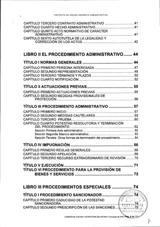 PROYECTO OE CODIGO ORGANICO ADMINISTRATIVO
cAPiTULO TERCERO CONTRATO ADMTN|STMTIVO ................. ................41
cAPiTULO CUARTO HECHO ADM|NISTRAT|VO...........................................41
CAPITULO QUINTO ACTO NORMATIVO DE CARACTER
ADM|N|STRAT|VO ................. ..............41
CAP1TULO SEXTO AUTOTUTELA DE LA LEGALIDAD Y
coRRECCtON DE LOS ACTOS........... .......................42
LIBRO II EL PROCEDIMIENTO ADMINISTRATIVO....... 44
TiTULo I NoRMAS cENERALES ....,............ ...........44
CAPITULO PRIMERO PERSONA INTERESADA ,...................47
cAPiTULO SEGUNDO REPRESENTAC|ON.............. .............48
CAPiTULO TERCERO TERMINOS Y PLAZOS .........,.............50
CAPITULO CUARTO NOT|F|CACt6N..................... .................52
TiTULo rrAcruAcloNES PREV!AS.................. ..,... ss
CAP1TULO PRIMERO ACTUACIONES PREVIAS .............,.....55
CAPITULO SEGUNDO MEDIDAS PROVISIONALES DE
PROTECCTON ..............56
TiTULO III PRocEDIMIENTo ADMINISTRATIVO ...............,....... 57
CAPITULO PRIMERO tNtCtO............ ...............57
CAPITULO SEGUNDO MEDIDAS CAUTELARES ...................59
CAPITULOTERCERO PRUEBA........ .............60
CAPITULO CUARTO POTESTAD RESOLUTORIA Y TERMINACION
DEL PROCEDTMTENTO .......................62
Secci6n Primera Acto administrativo.............,...... ................62
Secci6n Segunda Silencio administrativo... ................-.........63
Seccj6n Tercera Otras formas de terminaci6n del procedimiento.,............... 64
TITULO !V TMPUGNACTON......,... .........66
CAP1TULO PRIMERO REGLAS GENERALES .,.....,..............,.66
CAPiTULO SEGUNDO APELACION.. ..,...........68
CAP1TULO TERCERO RECURSO EXTMORDINARIO DE REMSIoN .........70
TiTULo VI PRoCEDIMIENTo PARA LA PRoVISIoN DE
BIENES Y SERVTCTOS ................. ..................72
LIBRO ll! PROCEDTMTENTOS ESPECTALES .................74
TITULO I PROCEDIMIENTO SANCIONADOR
CAPITULO PRIMERO CADUCIDAD DE LA POTESTAD
SANC|ONADORA..................
CAPITULO SEGUNDO PRESCRIPCION DE LAS SANCIONES...
cotvtstON DE JUsIctA y ESTRUCTUM DEL ESTADo l9 de agosto de 2016 |
 