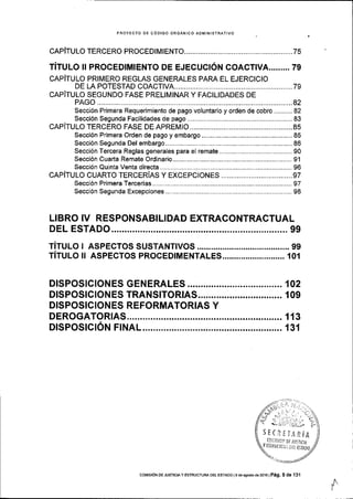 PROYECTO DE CODIGO ORGANICO AOMINISTRATIVO
CAPITULO TERCERO PROCED|MtENTO.................. ........,....75
TITULo !! pRocEDIMIENTo DE EJEcucr6N coAcnvA.........79
cnpirulo pRtMERo REGLAS GENERALES pARA EL EJERCtcto
DE LA POTESTAD COACTIVA ............79
cepiruuo SEGUNDo FASE pRELtMINAR y FACTLTDADES DE
PAGO ............ ...............82
Secci6n Primera Requerimiento de pago voluntario y orden de cobro.......... 82
Secci6n Segunda Facilidades de pago .............................,.. 83
cAPITULO TERCERO FASE DE APREMlO...... ......................85
Secci6n Primera Orden de pago y embargo ........................85
Secci6n Segunda Del embargo..... .............86
Secci6n Tercera Reglas generales para el remate ..,........... 90
Secci6n Cuarta Remate Ordinario.......,... .......,.............,......,91
Secci6n Qurnta Venta directa.............. ...........,,..................., 96
CAPITULO CUARTO TERCERIAS y EXCEPCIONES....................................97
Secci6n Primera Tercerias ..........,............ .......,..................., 97
Secci6n Segunda Excepciones..... ............. 98
LIBRO IV RESPONSABILIDAD EXTRACONTRACTUAL
DEL ESTADO............ ...................99
TiTULo r AspEcros susTANTtvos........... ........99
TITULo il ASpEcros pRocEDIMENTALES........................... 101
DlsPostctoNES GENERALES............. .....102
DISPOSICIONES TRANSITORIAS......... ..... 109
DISPOSICIONES REFORMATORIAS Y
DEROGATORTAS..._._ ...........,,.... 113
DISPOSTCION FINAL. ................ 131
ilI
COMtstoN DE JUsTtctA Y ESIRUCTURA DEL ESTADo I s de agosto de 2016 I Pag, 5 de '131
 