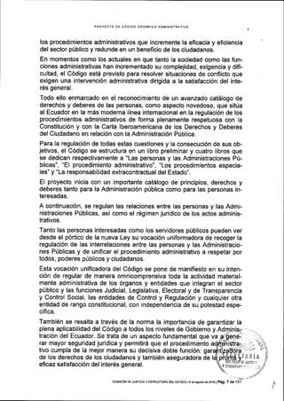 PROYECTO DE C6DIGO ORGANICO ADMINISTRATIVO
los procedimientos administrativos que incremente la eflcacia y eficiencia
del sector p0blico y redunde en un beneficio de los ciudadanos.
En momentos como los actuales en que tanto la sociedad como las fun-
ciones administrativas han incrementado su complejidad, exigencia y difi-
cultad, el C6digo estd previsto para resolver situaciones de conflicto que
exigen una intervenci6n administrativa dirigida a la satisfacci6n del inte-
r6s general.
Todo ello enmarcado en el reconocimiento de un avanzado catSlogo de
derechos y deberes de las personas, como aspecto novedoso, que sit0a
al Ecuador en la m6s moderna linea internacional en la regulaci6n de los
procedimientos administrativos de forma plenamente respetuosa con la
Constituci6n y con la Carta lberoamericana de los Derechos y Deberes
del Ciudadano en relaci6n con la Administraci6n Ptiblica.
Para la regulaci6n de todas estas cuestiones y la consecuci6n de sus ob-
jetivos, el C6digo se estructura en un libro preliminar y cuatro libros que
se dedican respectivamente a "Las personas y las Administraciones P[-
blicas", "El procedimiento administrativo", "Los procedimientos especia-
les" y "La responsabilidad extracontractual del Estado".
El proyecto inicia con un importante catAlogo de principios, derechos y
deberes tanto para la Administraci6n p0blica como para las personas in-
teresadas.
A continuaci6n, se regulan las relaciones entre las personas y las Admi-
nistraciones Pfblicas, asi como el r6gimen juridico de los actos adminis-
trativos.
Tanto las personas interesadas como los servidores p0blicos pueden ver
desde el p6rtico de la nueva Ley su vocaci6n uniformadora de recoger la
regulaci6n de las interrelaciones entre las personas y las Administracio-
nes Pfblicas y de unificar el procedimiento administrativo a respetar por
todos, poderes p[blicos y ciudadanos.
Esta vocaci6n uniflcadora del C6digo se pone de manifiesto en su inten-
ci6n de regular de manera omnicomprensiva toda la actividad material-
mente administrativa de los 6rganos y entidades que integran el sector
p0blico y las funciones Judicial, Legislativa, Electoral y de Transparencia
y Control Social, las entidades de Control y Regulaci6n y cualquier otra
entidad de rango constitucional, con independencia de su potestad espe-
cifica.
Tambi6n se resalta a trav6s de la norma la importancia de garantizar la
plena aplicabilidad del C6digo a todos los niveles de Gobierno y Ad
traci6n del Ecuador. Se trata de un aspecto fundamental que va
rar mayor seguridad juridica y permitir6 que el procedimiento
tivo cumpla de Ia mejor manera su decisiva doble funci6n:
de los derechos de los ciudadanos y tambi6n aseguradora de
eficaz satisfacci6n del inter6s general.
 