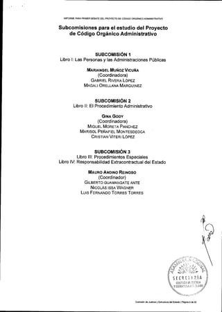IINFORME PARA PRIIVIER OEBATE DEL PROYECTO DE C6DIGO ORGiNICO ADMINTSTRATIVO
Subcomisiones para el estudio del Proyecto
de C6digo OrgSnico Administrativo
SUBCOMISION 1
Libro I: Las Personas y las Administraciones P(blicas
Mlnrere el MuNozVlcuftA
(Coordinadora)
GABRTEL RtvERA LopEz
MncnLt Onrurun MeRouhrez
SUBCOMISION 2
Libro ll: El Procedimiento Administrativo
GtHa Goov
(Coordinadora)
MTGUEL MoRETn PnrucHez
MnRrsor- PENAFTEL Monresoeocn
CRrsrrnru VreRr LOpez
SUBCOMISION 3
Libro lll: Procedimientos Especiales
Libro lV: Responsabilidad Extracontractual del Estado
Meuno ANo[.ro REtNoso
(Coordinador)
GrLaeRro GUAtvtANGATE ANTE
NICoLAS ISSA WAGNER
Lurs FeRttnruoo ToRRES ToRRES
Y EJTllU(Illlt i:: t :irlD0
,aa.,:,:- 5..
//"n'1, , 't/*v sl, :,;r,'+
q j;:' , ':'' ?
SE(RrllrLiA
(0li,1rlcil 0[ ll]!lltla
Comisi6n deJuslicia y Esrruciura dslEsiado lP6qim 3 de 23
 