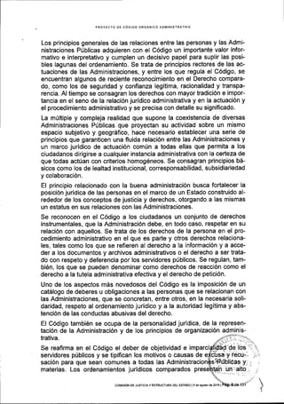 PROYECTO DE C6DIGO ORGANICO ADT/TINISTRATIVO
Los principios generales de las relaciones entre las personas y las Admi-
nistraciones Priblicas adquieren con el C6digo un importante valor infor-
mativo e interpretativo y cumplen un decisivo papel para suplir las posi-
bles lagunas del ordenamiento. Se trata de principios rectores de las ac-
tuaciones de las Administraciones, y entre los que regula el C6digo, se
encuentran algunos de reciente reconocimiento en el Derecho compara-
do, como los de seguridad y confianza legitima, racionalidad y transpa-
rencia. Al tiempo se consagran los derechos con mayor hadici6n e impor-
tancia en el seno de la relaci6n juridico administrativa y en la actuaci6n y
el procedimiento administrativo y se precisa con detalle su significado.
La m(ltiple y compleja realidad que supone la coexistencia de diversas
Administraciones Ptiblicas que proyectan su actividad sobre un mismo
espacio subjetivo y geogrdfico, hace necesario establecer una serie de
principios que garanticen una fluida relaci6n entre las Administraciones y
un marco juridico de actuaci6n comfn a todas ellas que permita a los
ciudadanos dirigirse a cualquier instancia administrativa con la cedeza de
que todas actfan con criterios homog6neos. Se consagran principios b6-
sicos como los de lealtad institucional, corresponsabilidad, subsidiariedad
y colaboraci6n.
El principio relacionado con la buena administraci6n busca fortalecer la
posici6n jurldica de las personas en el marco de un Estado construido al-
rededor de los conceptos de justicia y derechos, otorgando a las mismas
un estatus en sus relaciones con las Administraciones.
Se reconocen en el C6digo a los ciudadanos un conjunto de derechos
instrumentales, que la Administraci6n debe, en todo caso, respetar en su
relaci6n con aquellos. Se trata de los derechos de la persona en el pro-
cedimiento administrativo en el que es parte y otros derechos relaciona-
les, tales como los que se refieren al derecho a la informaci6n y a acce-
der a los documentos y archivos administrativos o el derecho a ser trata-
do con respeto y deferencia por los servidores pfblicos. Se regulan, tam-
bi6n, los que se pueden denominar como derechos de reacci6n como el
derecho a la tutela administrativa efectiva y el derecho de petici6n.
Uno de los aspectos mes novedosos del C6digo es la imposici6n de un
cat5logo de deberes u obligaciones a las personas que se relacionan con
las Administraciones, que se concretan, entre otros, en la necesaria soli-
daridad, respeto al ordenamiento juridico y a la autoridad legitima y abs-
tenci6n de las conductas abusivas del derecho.
El C6digo tambiEn se ocupa de la personalidad juridica, de la represen-
taci6n de la Administraci6n y de los principios de organizaci6n adminis-
trativa.
Se reafirma en el C6digo el deber de objetividad e
servidores priblicos y se tipifican los motivos o causas de
saci6n para que sean comunes a todas las
materias. Los ordenamientos juridicos comparados
col,tEloN DE JusrcrAy ESTRUoTUM DEL EsrADo I I de agosto de 20161
 