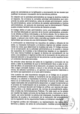 PROYECTO DE C6DIGO ORGANICO ADMINISTRATIVO
grado de coincidencia en la tipificaci6n y enumeraci6n de las causas que
justifican la excusa o recusaci6n de los servidores p0blicos.
En relaci6n con la actividad administrativa se recoge la doctrina moderna
al respecto. Se enmarca la completa actividad administrativa que com-
prende los actos administrativos, actos de simple administraci6n, contra-
tos administrativos, actos normativos de cardcter administrativo y hechos
administrativos, sin perjuicio de reconocer que la Administraci6n Priblica
puede emplear tambi6n instrumentos de Derecho privado.
El C6digo define el acto administrativo como una declaraciOn unilateral
de voluntad efectuada en ejercicio de la funci6n administrativa, producto-
ra de efectos juridicos individuales y de forma directa. De la misma ma-
nera hace una relaci6n con los principales conceptos e instituciones que
regula, y opta por una noci6n clara y sencilla que resalta como notas fun-
damentales que emana de una Administraci6n Ptblica,
A continuaci6n se determinan los requisitos de validez y eficacia de los
actos, su necesaria motivaci6n y el decisivo r6gimen de nulidad, enume-
rando los vicios que determinan la invalidez del acto. EI C6digo promue-
ve la conservaci6n de la actividad administrativa en lo posible y reduce
los supuestos de invalidez a las indicaciones tasadas en su regulaci6n.
Con esa misma finalidad se regulan la t6cnica de convalidaci6n de los
actos y se establece el r6gimen jurldico de la revocaci6n de los actos con
especial atenci6n a las garantias de las personas cuando aquellos tienen
un contenido favorable para estas.
Se articulan otras tecnicas de tutela de la legalidad y correcci6n de los
actos y cabe la posibilidad de que la Administraci6n lleve a cabo la revi-
si6n de oflcio y la aclaraci6n de la resoluci6n, en plazos muy breves, refe-
rida a alg(n concepto dudoso u oscuro o los errores de copia, de refe-
rencia, de c6lculos num6ricos y, en general, los puramente materiales o
de hecho que aparecieren en el acto administrativo.
Una cuesti6n de vital impoftancia recogida en el C6digo es el procedi-
miento administrativo. Debido al incremento de las actuaciones adminis-
trativas y su alcance e importantes funciones, el procedimiento adminis-
trativo es un instrumento clave para dinamizar el avance del Estado. Las
reglas esenciales del procedimiento desarrollan un papel fundamental en
el proceso de modernizaci6n de la sociedad y la Administraci6n, en este
sentido, la principal decisi6n del C6digo es unificar, por razones de segu-
ridad juridica y de inter6s general, las normas de procedimiento aplica-
bles a todas las Administraciones Priblicas. Por esta raz6n se ha optado
por resaltar las reglas comunes de las fases de inicio, instrucci6n y termi-
naci6n, asi como tambiEn Ia solicitud del interesado, la prdctica de
llgencias de prueba y la conclusi6n de la instrucci6n del
con la regulacidn de los argumentos finales y el dictamen
El r6glmen juridico del interesado y su representaci6n, las
t6rminos y plazos, los actos de comunicaci6n, medidas
fu.r .,;l/r ra ;;l.rjjf - 7-
ts soDre' 1
ld#,,f#,1;jl Iy tstt,to'tatt - .::
//
 