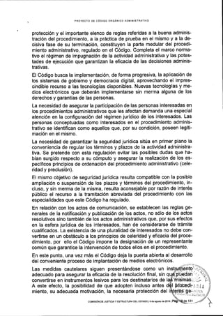 PROYECTO DE CODIGO ORGANICO ADMINISTRATIVO
protecci6n y el importante elenco de reglas referidas a la buena adminis-
traci6n del procedimiento, a la pr6ctica de prueba en el mismo y a la de-
cisiva fase de su terminaci6n, constituyen la parte medular del procedi-
miento administrativo, regulado en el C6digo. Completa el marco norma-
tivo el r6gimen de impugnaci6n de la actividad administrativa y las potes-
tades de ejecuci6n que garantizan la eficacia de las decisiones adminis-
trativas.
El C6digo busca la implementaci6n, de forma progresiva, la aplicaci6n de
los sistemas de gobierno y democracia digital, aprovechando el impres-
cindible recurso a las tecnologias disponibles. Nuevas tecnologias y me-
dios electr6nicos que deber6n implementarse sin merma alguna de los
derechos y garantias de las personas.
La necesidad de asegurar la participaci6n de las personas interesadas en
los procedimientos administrativos que les afectan demanda una especial
atenci6n en la configuraci6n del r6gimen juridico de los interesados. Las
personas conceptuadas como interesados en el procedimiento adminis-
trativo se identiflcan como aquellos que, por su condici6n, poseen legiti-
maci6n en el mismo.
La necesidad de garantizar la seguridad juridica sitria en primer plano la
conveniencia de regular los t6rminos y plazos de la actividad administra-
tiva. Se pretende con esta regulaci6n evitar las posibles dudas que ha-
bian surgido respecto a su c6mputo y asegurar la realizaci6n de los es-
pecificos principios de ordenaci6n del procedimiento administrativo (cele-
ridad y preclusi6n).
El mismo objetivo de seguridad juridica resulta compatible con la posible
ampliaci6n o suspensi6n de los plazos y t6rminos del procedimiento, in-
cluso, y sin merma de la misma, resulta aconsejable por raz6n de inter6s
priblico el recurso a la tramitaci6n abreviada del procedimiento con las
especialidades que este C6digo ha regulado.
En relaci6n con los actos de comunicaci6n, se establecen las reglas ge-
nerales de la notificaci6n y publicaci6n de los actos, no s6lo de los actos
resolutivos sino tambi6n de los actos administrativos que, por sus efectos
en la esfera juridica de los interesados, han de considerarse de tr6mite
cualificados. La existencia de una pluralidad de interesados no debe con-
vertirse en un obstSculo a los principios de celeridad y eficacia del proce-
dimiento, por ello el C6digo impone la designaci6n de un representante
com0n que garantice la intervenci6n de todos ellos en el procedimiento.
En este punto, una vez m6s el C6digo deja la puerta abie(a al desarrollo
del conveniente proceso de implantaci6n de medios electr6nicos.
Las medidas cautelares siguen present6ndose como un
adecuado para asegurar la eficacia de la resoluci6n flnal, sin q
convertirse en instrumentos lesivos para los destinatarios de
A este efecto, la posibilidad de que adopten incluso antes
miento, su adecuada motivaci6n, la necesaria protecci6n del
coMtstoN DE JusTtclA Y EsrRUcruM DEL EsrADo ts de asoslo de2016 |
 
