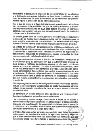 PROYECTO DE C6OIGO ORGANICO ADMINISIRATIVO
neral sobre el particular, la exigencia de proporcionalidad en su adopci6n
y Ia tipificaci6n meramente indicativa de las mismas constituyen un r6gi-
men especialmente 0til para el desarrollo de la instrucci6n del procedi-
miento y para la protecci6n de los intereses p0blicos.
Por lo que se refiere a la fase de iniciaci6n del procedimiento administra-
tivo, se contempla Ia posibilidad de que se produzca de oficio o a solici-
tud de persona interesada, en cuyo caso deber6 presentar un escrito de
solicitud, que constituye el acto que inicia el procedimiento de modo vin-
culante para la Administraci6n.
La prueba, pieza clave de la instrucci6n del procedimiento, se regula con
la intenci6n de facilitar la averiguaci6n de los hechos necesarios para la
justa y r6pida resoluci6n del procedimiento. Con esta finalidad, el C6digo
admite el recurso flexible a los medios de prueba admitidos en Derecho.
En la fase de terminaci6n del procedimiento, el C6digo establece la obli-
gaci6n de la Administraci6n competente de resolver el procedimiento y el
contenido de la resoluci6n final. Tambi6n se prev6n los supuestos de
desistimiento, caducidad del procedimiento, causas imprevistas, termina-
ci6n convencional y del silencio administrativo.
En los procedimientos iniciados a solicitud del interesado, transcurrido el
plazo previsto para su conclusi6n sin que la Administraci6n P0blica hu-
biera dictado y notificado la resoluci6n expresa, el interesado podr6 con-
siderar aprobada su solicitud, por silencio administrativo positivo, salvo
en los supuestos tasados que contempla el C6digo. La aprobaci6n por si-
lencio administrativo tiene a todos los efectos la consideraci6n de acto
administrativo finalizador del procedimiento. La desestimaci6n por silen-
cio administrativo tiene el efecto de permitir a los interesados la interposi-
ci6n del recurso administrativo o contencioso administrativo que resulte
procedente.
El C6digo regula los medios de lmpugnaci6n de las actuaciones adminis-
trativas y no contempla la obligatoriedad de agotar los recursos adminis-
trativos como requisito procedimental para acceder al recurso contencio-
so administrativo.
Se contempla un reourso ordinario, el de apelaci6n, y la revisi6n extraor-
dinaria en los tasados supuestos que se establecen.
Las potestades y medios de ejecuci6n forzosa a trav6s de los cuales la
administraci6n impone su voluntad a los obligados por el acto administra-
tivo como una manifestaci6n de su potestad exorbitante para la ejecuci6n
por si misma de la actividad administrativa, son cuestiones que
con mucho detenimiento a lo largo del C6digo.
El C6digo fija unas reglas generales que en todo caso
tadas cuando se ejerciten los medios de ejecuci6n forzosa
que el acto administrativo haya sido adecuadamente
plenamente eficazy que haya habido el oportuno
/
CotvlrsrdN DE JUsrCra y ESTRUGTUM DEL ESTAoo l
g de agosto de 2016 l Peg. 1l de 131
 