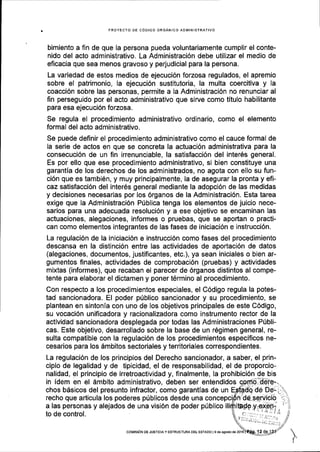 PROYECTO DE C6DIGO ORGANICO AOMINISTRATIVO
bimiento a fin de que la persona pueda voluntariamente cumplir el conte-
nido del acto administrativo, La Administraci6n debe utilizar el medio de
eficacia que sea menos gravoso y perjudicial para la persona.
La variedad de estos medios de ejecuci6n forzosa regulados, el apremio
sobre el patrimonio, la ejecuci6n sustitutoria, la multa coercitiva y la
coacci6n sobre las personas, permite a la Administraci6n no renunciar al
fin perseguido por el acto administrativo que sirve como titulo habilitante
para esa ejecuci6n forzosa.
Se regula el procedimiento administrativo ordinario, comO el elemento
formal del acto administrativo.
Se puede deflnir el procedimiento administrativo como el cauce formal de
la serie de actos en que se concreta la actuaci6n administrativa para la
consecuci6n de un fin irrenunciable, la satisfacci6n del inter6s general.
Es por ello que ese procedimiento administrativo, si bien constituye una
garantia de los derechos de los administrados, no agota con ello su fun-
ci6n que es tambi6n, y muy prlncipalmente, la de asegurar la pronta y efi-
caz satisfacci6n del inter6s general mediante la adopci6n de las medidas
y decisiones necesarias por los 6rganos de la Administraci6n. Esta tarea
exige que la Administraci6n Pfblica tenga los elementos de juicio nece-
sarios para una adecuada resoluci6n y a ese objetivo se encaminan las
actuaciones, alegaciones, informes o pruebas, que se aportan o practi-
can como elementos integrantes de las fases de iniciaci6n e instrucci6n.
La regulaci6n de la iniciaci6n e instrucci6n como fases del procedimiento
descansa en la distinci6n entre las actividades de aportaci6n de datos
(alegaciones, documentos, justificantes, etc.), ya sean iniciales o bien ar-
gumentos finales, actividades de comprobaci6n (pruebas) y actividades
mixtas (informes), que recaban el parecer de 6rganos distintos al compe-
tente para elaborar el dictamen y poner t6rmino al procedimiento.
Con respecto a los procedimlentos especiales, el C6digo regula la potes-
tad sancionadora. El poder pUblico sancionador y su procedimiento, se
plantean en sintonia con uno de los objetivos principales de este C6digo,
su vocaci6n unificadora y racionalizadora como instrumento rector de la
actividad sancionadora desplegada por todas las Administraciones P[bli-
cas. Este objetivo, desarrollado sobre la base de un r6gimen general, re-
sulta compatible con la regulaci6n de los procedimientos especificos ne-
cesarios para los 6mbitos sectoriales y territoriales correspondientes.
La regulaci6n de los principios del Derecho sancionador, a saber, el prin-
cipio de legalidad y de tipicidad, el de responsabilidad, el de proporcio-
nalidad, el principio de irretroactivldad y, finalmente, Ia prohibici6n de bis
in idem en el dmbito administrativo, deben ser entendidos
chos b6sicos del presunto infractor, como garantias de un
recho que articula los poderes pfblicos desde una
a las personas y alejados de una visi6n de poder p(blico
to de control.
coNltstoN DE JUsIctAy EsrRUcruEA DEL EsraDo I I de agosto de
 