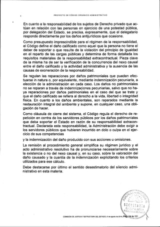 PROYECTO OE CdDIGO ORGANICO ADIVINISTRATIVO
En cuanto a la responsabilidad de los sujetos de Derecho privado que ac-
t0an en relaci6n con las personas en ejercicio de una potestad p0blica,
por delegaci6n del Estado, se precisa, expresamente, que el delegatario
responde directamente por los da6os antijuridicos que ocasione.
Como presupuesto imprescindible para el r6gimen de la responsabilidad,
el C6digo define el daflo calificado como aquel que la persona no tiene el
deber de soportar o que resulte de la violaci6n del principio de igualdad
en el reparto de las cargas p0blicas y determina de forma detallada los
requisitos materiales de la responsabilidad extracontractual. Pieza clave
de la misma ha de ser la verificaci6n de la concurrencia del nexo causal
entre el daf,o califlcado y la actividad administrativa y la ausencia de las
causas de exoneraci6n de la responsabilidad.
Se regulan las reparaciones por dafios patrimoniales que pueden efec-
tuarse In natura o, por equivalente, mediante indemnizaci6n pecuniaria, a
eleccl6n de la administraci6n en cada caso. Los dafios no patrimoniales
no se reparan a trav6s de indemnizaciones pecuniarias, salvo que no ha-
ya reparaciones por dafios patrimoniales en el caso del que se trate y
que el daf,o calificado se refiera al derecho a la vida, libertad o integridad
fisica. En cuanto a los daflos ambientales, son reparados mediante la
restauraci6n integral del ambiente y supone, en cualquier caso, una obli-
gaci6n de hacer.
Como clSusula de cierre del sistema, el C6digo regula el derecho de re-
petici6n en contra de los servidores pUblicos por los dafros patrimoniales
que deba soportar el Estado en raz6n de su responsabilidad extracon-
tractual. Declarada esta responsabilidad, la Administraci6n debe exigir a
los servidores p[blicos que hubieren incurrido en dolo o culpa en el ejer-
cicio de sus competencias
y la indemnizaci6n del daffo producido con sus acciones u omisiones.
La remisi6n al procedimiento general simplifica su r6gimen juridico y el
acto administrativo resolutivo ha de pronunciarse necesariamente sobre
la existencia o no del nexo causal y, en su caso, sobre la valoraci6n del
dafio causado y la cuantia de la indemnizaci6n explicitando los criterios
utilizados para ese cdlculo.
Debe destacarse por Ultimo el sentido desestimatorio del silencio admi-
nistrativo en esta materia.
coMtst6N DE JUSTtctA y ESTRUCTURA DEL EsrADo l9 de agosto de 2o16 |
 