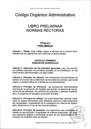 PROYECIO OE CODIGO ORGANICO ADIVlINISTRATIVO
Codigo Orgdn ico Administrativo
L!BRO PRELIMINAR
NORMAS RECTORAS
rirulo r
PRELIMINAR
Articulo 1.-Objeto. Este C6digo regula el ejercicio de la funci6n admi-
nistrativa de los organismos que conforman el sector p(blico.
CAPITULO PRIMERO
PRINCIPIOS GENERALES
Articulo 2.- Aplicaci6n de los principios generales. Las y los servido-
res p0blicos aplicardn los principios previstos en la Constituci6n, en los
instrumentos internaclonales y en este C6digo.
Articulo 3.- Principio de eficacia. Las actuaciones administrativas se
realizan en funci6n del cumplimiento de los objetivos previstos, para cada
Organo o entidad p[blica en el dmbito de sus competencias,
Articulo 4.- Principio de eficiencia. Las actuaciones administrativas
promover6n la aplicaci6n de medidas que faciliten el ejercicio de los de-
rechos de las personas. Se prohiben las dilaciones o retardos injustifica-
dos y la exigencia de requisitos puramente formales.
Articulo 5.- Principio de calidad. Las administraciones p(blicas impul-
sar6n su mejora permanente para satisfacer oportuna y adecuadamente
las necesidades y expectativas de la ciudadania con criterios de objetivi-
dad y eficiencia en el uso de los recursos priblicos.
Articulo 6.- Principio de jerarqula. Los organismos que
Estado se estructurar6n y organizarSn de manera escalonada.
nos superiores dirigir6n y controlar6n la labor de sus
solverdn los conflictos entre los mismos.
COrvISroN DE JUsTrcrAY ESTRUCTURA DEL EsraDo ls de asosro de 2016 | P6g. '15 de 131
 