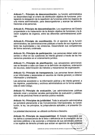 PROYECTO OE CODIGO ORGANICO AOMINISTRATIVO
Articulo 7.- Principio de desconcentraci6n. La funci6n administrativa
se desarrollar6 bajo el criterio de distribuci6n objetiva de funciones, privi-
legiando la delegaci6n de la repaftici6n de funciones entre los 6rganos de
una misma administraci6n, para descongestionar y acercar las adminis-
traciones a las personas.
Articulo 8.- Principio de descentralizaci6n. Los organismos del Estado
propender6n a la instauraci6n de la divisi6n objetiva de funciones y la di-
visi6n subjetiva de 6rganos, entre las diferentes administraciones p0bli-
cas.
Articulo 9.- Principio de coordinaci6n. En el ejercicio de la funci6n
administrativa, las administraciones p0blicas a trav6s de sus 6rganos evi-
tar6n las duplicidades y las omisiones. Desarrollar6n sus competencias
de forma racional y ordenada.
Articulo 10.- Principio de participaci6n. Las personas deben estar pre-
sentes e influir en las cuestiones de inter6s general a traves de los me-
canismos previstos en el ordenamiento juridico.
Articulo 11.- Principio de planificaci6n. Las actuaciones administrati-
vas se llevar6n a cabo con base en la definici6n de objetivos, ordenaci6n
de recursos, determinaci6n de m6todos y mecanismos de organizaci6n.
Articulo 12.- Principio de transparencia. Las personas tienen derecho
a ser informadas y asesoradas en asuntos de inter6s general y a obtener
informaci6n y orientaci6n.
Las personas acceder6n a la informaci6n p0blica y de inter6s general, a
los registros, expedientes y archivos administrativos en la forma estable-
cida en este C6digo.
Articulo 13.- Principio de evaluaci6n. Las administraciones p0blicas
deber6n crear y propiciar canales permanentes de evaluaci6n y satisfac-
ci6n de las personas frente al servicio ptiblico recibido.
Articulo 14.- Principios de juridicidad. Toda la actuaci6n administrativa
se someterd plenamente a las Gonvenciones lnternacionales, la Consti-
tuci6n, la ley, los principios, la jurisprudencia aplicable y al presente C6-
digo.
La potestad discrecional, se utilizard conforme a Derecho.
Articulo 15.- Principio de responsabilidad. El Estado
los dafros a consecuencia de la falta o deficiencia en la
servicios p0blicos o las acciones u omisiones de sus
o los sujetos de derecho privado que act0an en ejercicio de
coMrsr6N DE JUSTICIA Y ESTRUCTUM DEL ESTADO l9 de agosto de 20161
 