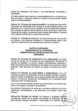 PROYECTO DE C6DIGO ORGANICO ADIVIINISTRATIVO
p0blica por delegaci6n del Estado, y sus dependientes, controlados o
contratistas.
El Estado deberd hacer efectiva la responsabilidad de la o el servidor pti-
blico por actos u omisiones dolosas o culposas. No hay servidor pfblico
exento de responsabilidad.
Articulo 16.- Principio de proporcionalidad. Las decisiones administra-
tivas deben ser adecuadas al fin previsto en el ordenamiento juridico y se
adoptar6n en un marco de justo equilibrio entre los diferentes intereses.
No se limitar6 el ejercicio de los derechos de las personas a trav6s de la
imposici6n de cargas o gravdmenes que resulten desmedidos en relaci6n
con el objetivo previsto en el ordenamiento juridico.
Articulo 17.- Principio de buena fe. Se presumird que las y los servido-
res p(blicos y las personas mantienen un comportamiento legal y ade-
cuado en el ejercicio de sus competencias, derechos y deberes.
CAPITULO SEGUNDO
PRINCIPIOS DE LA ACTIVIDAD
ADMINISTRATIVA EN RELACI6N CON LAS
PERSONAS
Articulo 18.- Principio de interdicci6n de la arbitrariedad. Los orga-
nismos del Estado, en el ejercicio de sus competencias, observardn el
principio de igualdad y no podrdn realizar interpretaciones arbitrarias o
dictar resoluciones discriminatorias en menoscabo de los derechos de las
personas. Toda resoluci6n se dictar6 con apego al principio de juridici-
dad,
Articulo 19.- Principio de imparcialidad e independencia. Las y los
servidores p[blicos se abstendr5n de toda actuaci6n arbitraria, condicio-
nada por afectos o desafectos, que suponga cualquier tipo de conflicto de
inter6s o, en general, actuaciones incompatibles con la necesaria objeti-
vidad para servir al inter6s general.
Las y los servidores p[blicos tomaran sus resoluciones, de manera aut6-
noma y con sujeci6n al principio de juridicidad.
Se prohibe la intervenci6n de personas y servidores priblicos
cedimientos administrativos y las decisiones que atenten
principio.
en los pro-
contra este
Articulo 20.- Principio de control. Los 6rganos y
competentes velar6n por el respeto del principio de
esta actividad implique afectaci6n o menoscabo en
entidades p
juridicidad,
el ejercicio
coMrsbN oE JUSTTCTA y ESIRUCTURA DEr EsTADo I e de asosro ds 2016 | Pag. 17 de 1
 