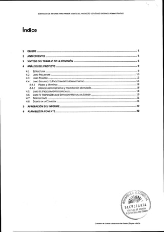 BORRADOR DE INFORIiIE PARAPRIMER DE&qTE DEL PROYECIO OE C6DIGO ORGANICOADMINIS'IfIAIIVO
lndice
I
2
3
4
OBJETO
ANTECEDENTES
s[NTEsts DEr rRABato oe u corutst6trt
ANALrsrs DEr PRoYEcIo
4.1- EsrRUCruRA..... 9
4.2 LrBRo PRELTMTNAR 10
124.3 LIBRo PRIMERo
4.4.7 Pldzos y terminos -..............
4.4.2 Silencio administrotivo y Tramitoci6n abreviado
LrBRo lll: PRocEDrMrENTos EsPEctALEs........
LIBRo IV RESPONSABILIDAD EXTRACONTRACTUAL DEL ESIADO
....................,...,.......,.. 1.8
.................................... 18
4.6
4.7
4.8
........,.,.'.' 19
DrsPosrcroNEs .........
DEBATE EN LA CoMtsr0N ................................. 21
5 APRoBActdN DEt tNFoRME 22
22e lsffvtsle(sta porlgltE
, :. r- ,',, I.,,J/-
,//-a-;",. r .'/O}.
6*-*!ti,l,,/,4.',")a s-" '-
'**l'1'1;;*l!li;iii'*;u
n*on
comisi6n deJusiiciay Estructura delEstado lP,gina 4 de 23
 