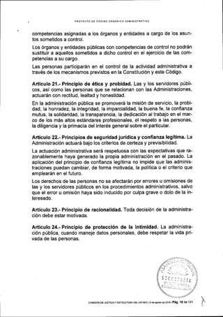 PROYECTO DE C6DIGO ORGANICO ADMINISTRATIVO
competencias asignadas a los 6rganos y entidades a cargo de los asun-
tos sometidos a control.
Los 6rganos y entidades pfblicas con competencias de control no podrSn
sustituir a aquellos sometidos a dicho control en el ejercicio de las com-
petencias a su cargo.
Las personas participar6n en el control de la actividad administrativa a
trav6s de los mecanismos previstos en la Constituci6n y este C6digo.
Articulo 21.- Principio de 6tica y probidad. Las y los servidores p0bli-
cos, asi como las personas que se relacionan con las Administraciones,
actuardn con rectitud, lealtad y honestidad.
En la administraci6n priblica se promoverd la misi6n de servicio, la probi-
dad, Ia honradez, la integridad, la imparcialidad, la buena fe, la confianza
mutua, la solidaridad, la transparencia, la dedicaci6n al trabajo en el mar-
co de los m6s altos est6ndares profesionales, el respeto a las personas,
la diligencia y la primacia del inter6s general sobre el particular.
Articulo 22.- Principios de seguridad juridica y confianza legitima. La
Administraci6n actuarS bajo los criterios de certeza y previsibilidad.
La actuaci6n administrativa ser6 respetuosa con las expectativas que ra-
zonablemente haya generado la propia administraci6n en el pasado. La
aplicaci6n del principio de confianza legitima no impide que las adminis-
traciones puedan cambiar, de forma motivada, la politica o el crlterio que
emplear6n en el futuro.
Los derechos de las personas no se afectardn por errores u omisiones de
las y los servidores prlblicos en los procedimientos administrativos, salvo
que el error u omisi6n haya sido inducido por culpa grave o dolo de la in-
teresado.
Articulo 23.- Principio de racionalidad. Toda decisi6n de la administra-
ci6n debe estar motivada.
Articulo 24.- Principio de protecci6n de la intimidad. La administra-
ci6n priblica, cuando maneje datos personales, debe respetar la vida pri-
vada de las personas.
coMrsloN oE JusTlcla Y ESTRUCTUM oEL ESrAoo I I de asosto de 2016 | Peg, tB de 131
 