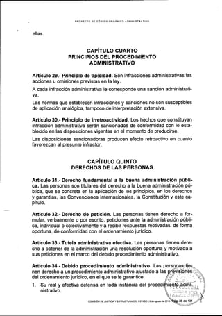 PROYECTO DE CdDIGO ORGANICO ADIVINISTRATIVO
ellas.
CAPITULO CUARTO
PRINCIPIOS DEL PROCEDIMIENTO
ADMINISTRATIVO
Articulo 29.- Principio de tipicidad. Son infracciones administrativas las
acciones u omisiones previstas en la ley.
A cada infracci6n administrativa Ie corresponde una sanci6n administrati-
va.
Las normas que establecen infracciones y sanciones no son susceptibles
de aplicaci6n anal6gica, tampoco de interpretaci6n extensiva.
Articulo 30.- Principio de irretroactividad. Los hechos que constituyan
infracci6n administrativa serdn sancionados de conformidad con lo esta-
blecido en las disposiciones vigentes en el momento de producirse.
Las disposiciones sancionadoras producen efecto retroactivo en cuanto
favorezcan al presunto infractor.
CAPITULO QUINTO
DERECHOS DE LAS PERSONAS
Articulo 31.- Derecho fundamental a !a buena administraci5n pfbli-
ca. Las personas son titulares del derecho a la buena administraci6n p[-
blica, que se concreta en la aplicaci6n de los principios, en los derechos
y garantlas, las Convenciones lnternacionales, la Constituci6n y este ca-
pitulo.
Articulo 32.- Derecho de petici6n. Las personas tienen derecho a for-
mular, verbalmente o por escrito, peticiones ante la administraci6n pfbli-
ca, individual o colectivamente y a recibir respuestas motivadas, de forma
oportuna, de conformidad con el ordenamiento juridico.
Articulo 33.- Tutela administrativa efectiva. Las personas tienen dere-
cho a obtener de la administraci6n una resolucl6n oportuna y motivada a
sus peticiones en el marco del debido procedimiento administrativo.
Articulo 34.- Debido procedimiento administrativo. Las
nen derecho a un procedimiento administrativo ajustado a las
del ordenamiento juridico, en el que se le garantice:
1. Su real y efectiva defensa en toda instancia del
nistrativo.
coN!tstoN DE JusrtctA y EsrRUcruRA DEL ESTADo l9 d€ sgosto de 2016
 