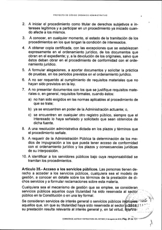 PROYECTO DE CODIGO ORGANICO ADIIINISTRATIVO
2. A iniciar el procedimiento como titular de derechos subjetivos e in-
tereses legitimos y a participar en un procedimiento ya iniciado cuan-
do afecte a los mismos.
3. A conocer, en cualquier momento, el estado de la tramitaci6n de los
procedimientos en los que tengan la condici6n de interesados.
4. A obtener copia certificada, con las excepciones que se establezcan
expresamente en el ordenamiento juridico, de los documentos que
obran en el expediente; y, a la devoluci6n de los originales, salvo que
6stos deban obrar en el procedimiento de conformidad con el orde-
namiento juridico.
5. A formular alegaciones, a aportar documentos y solicitar la pr6ctica
de pruebas, en los periodos previstos en el ordenamiento juridico.
6. A no ser requerido al cumplimienlo de requisitos materiales que no
hayan sido previstos en la ley.
7. A no presentar documentos con los que se justifique requisitos mate-
riales o, en general, requisitos formales, cuando 6slos:
a) no han sido exigidos en las normas aplicables al procedimiento de
que se trate;
b) ya se encuentren en poder de Ia Administraci6n actuante; o,
c) se encuentren en cualquier otro registro pribllco, siempre que el
interesado lo haya seflalado y solicitado que sean obtenidos de
dicha fuente.
8. A una resoluci6n administrativa dictada en los plazos y t6rminos que
el procedimiento sefr ale.
9. A requerir de la Administraci6n Pfblica la determinaci6n de los me-
dios de impugnaci6n a los que pueda tener acceso de conformidad
con el ordenamiento juridlco y los plazos y consecuencias juridicas
de su interposici6n.
10. A identificar a los servidores pdblicos bajo cuya responsabilidad se
tramitan los procedimientos.
Articulo 35.- Acceso a los servicios priblicos. Las personas tienen de-
recho a acceder a los servicios p0blicos, cualquiera sea el modelo de
gesti6n, a conocer en detalle sobre los t6rminos de la prestaci6n de di-
chos servicios y a formular reclamaciones sobre esta materia.
Cualquiera sea el mecanismo de gesti6n que se emplee, se consideran
servicios priblicos aquellos cuya titularidad ha sido reservada al
priblico en la Constituci6n o en una ley formal.
Se consideran servicios de inter6s general o servicios priblicos
aquellos que, sin que su titularidad haya sido reservada al sector
su prestaci6n resulta relevante al inter6s general y, en tal virtud,
i.
coMrsrONoE JUsTrctAy EsrRUcruRADELEsraDol gdoagoslode2016l Peg, 2l de 131
 
