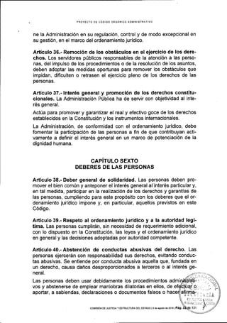 PROYECTO OE CODIGO ORGANICO AOII,'IINISTRATIVO
ne la Administraci6n en su regulaci6n, control y de modo excepcional en
su gesti6n, en el marco del ordenamiento juridico.
Afticulo 36.- Remoci5n de los obst6culos en el ejercicio de los dere-
chos. Los servidores p0blicos responsables de la atenci6n a las perso-
nas, del impulso de los procedimientos o de la resoluci6n de los asuntos,
deben adoptar las medidas oportunas para remover los obst6culos que
impidan, dificulten o retrasen el ejercicio pleno de los derechos de las
personas.
Articulo 37.- lnter6s general y promoci6n de los derechos constitu-
cionales. La Administraci6n P0blica ha de servir con objetividad al inte-
r6s general.
Act0a para promover y garantizar el real y efectivo goce de los derechos
establecidos en la Constituci6n y los instrumentos internacionales.
La Administraci6n, de conformidad con el ordenamiento juridico, debe
fomentar la participaci6n de las personas a fin de que contribuyan acti-
vamente a definir el inter6s general en un marco de potenciaci6n de la
dignidad humana.
CAPiTULO SEXTO
DEBERES DE LAS PERSONAS
Articulo 38.- Deber general de solidaridad. Las personas deben pro-
mover el bien comrin y anteponer el inter6s general al inter6s particular y,
en tal medida, participar en la realizaci6n de los derechos y garantias de
las personas, cumpliendo para este prop6sito con los deberes que el or-
denamiento juridico impone y, en particular, aquellos previstos en este
C6digo.
Articulo 39.- Respeto al ordenamiento juridico y a la autoridad !egi-
tima. Las personas cumplirdn, sin necesidad de requerimiento adicional,
con lo dispuesto en la Constituci6n, las leyes y el ordenamiento juridico
en general y las decisiones adoptadas por autoridad competente.
Articulo 40.- Abstenci6n de conductas abusivas del derecho. Las
personas ejercerdn con responsabilidad sus derechos, evitando conduc-
tas abusivas. Se entiende por conducta abusiva aquella que, fundada en
un derecho, causa daflos desproporcionados a terceros o al inter6s ge-
neral.
Las personas deben usar debidamente los procedimientos admi
vos y abstenerse de emplear maniobras dilatorias en ellos, de
aportar, a sabiendas, declaraciones o documentos falsos o
coMtstoN DE JUsTlctA y EsrRUcruM DEL ESTADo I I de agoslo de2o16 | P6g.
 
