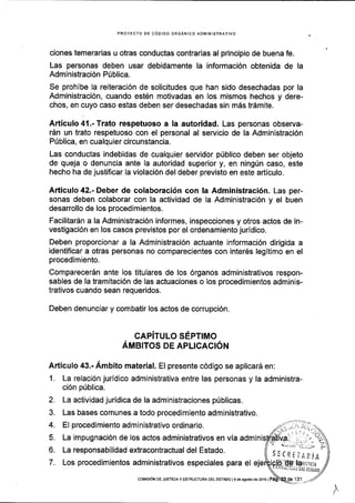 PROYECTO DE CODIGO ORGANICO ADIlTINISTBATIVO
ciones temerarias u otras conductas contrarias al principio de buena fe.
Las personas deben usar debidamente la informaci6n obtenida de la
Administraci6n P0blica.
Se prohibe la reiteraci6n de solicitudes que han sido desechadas por la
Administraci6n, cuando est6n motivadas en los mismos hechos y dere-
chos, en cuyo caso estas deben ser desechadas sin m5s trdmite.
Articulo4l.-Trato respetuoso a la autoridad. Las personas observa-
rdn un trato respetuoso con el personal al servicio de la Administraci6n
P0blica, en cualquier circunstancia.
Las conductas indebidas de cualquier servidor p0blico deben ser objeto
de queja o denuncia ante Ia autoridad superior y, en ningrin caso, este
hecho ha de justificar la violaci6n del deber previsto en este articulo.
Articulo 42.- Deber de colaboraci6n con la Administraci6n. Las per-
sonas deben colaborar con la actividad de la Administraci6n y el buen
desarrollo de los procedimientos.
Facilitar6n a la Administraci6n informes, inspecciones y otros actos de in-
vestigaci6n en los casos previstos por el ordenamiento juridico.
Deben proporcionar a la Administraci6n actuante informaci6n dirigida a
identificar a otras personas no comparecientes con inter6s legitimo en el
procedimiento.
ComparecerSn ante los titulares de los 6rganos administrativos respon-
sables de la tramitaci6n de las actuaciones o los procedimientos adminis-
trativos cuando sean requeridos.
Deben denunciar y combatir los actos de corrupci6n.
GAPiTULo SEPTIMo
Amerros DE ApLlcAcl6N
Articulo €.- Ambito material. El presente c6digo se aplicar5 en:
1. La relaci6n juridico administrativa entre las personas y la administra-
ci6n p0blica.
2. La actividad jurldica de la administraciones p[blicas.
3. Las bases comunes a todo procedimiento administrativo.
4. El procedimiento administrativo ordinario.
5. La impugnaci6n de los actos administrativos en via admin
6. La responsabilidad extracontractual del Estado.
7. Los procedimientos administrativos especiales para el laulrrra
DEt IsIADO
t
'/7 ,.1-.', ,-....
lA:.'. ;, .', "';1
.|..:;,:1'-,-/'
sIc(tiARit
coMtsloN DE JUsTtctA y EsrRUcruM DEL EsrADo lsde agosrode2ol6 | 131
 
