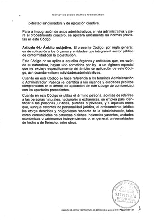 PROYECTO DE C6DIGO ORGANICO ADMINISTRAIIVO
potestad sancionadora y de ejecuci6n coactiva.
Para la impugnaci6n de actos administrativos, en via administrativa, y pa-
ra el procedimiento coactivo, se aplicard fnicamente las normas previs-
tas en este C6digo
Articulo44.-Ambito subjetivo. El presente C6digo, por regla general,
es de aplicaci6n a los 6rganos y entidades que integran el sector pfblico
de conformidad con la Constituci6n.
Este C6digo no se aplica a aquellos 6rganos y entidades que, en raz6n
de su naturaleza, hayan sido sometidos por ley a un r6gimen especial
que los excluya especlficamente del 6mbito de aplicaci6n de este C6di-
go, aun cuando realicen actividades administrativas.
Cuando en este C6digo se hace referencia a los t6rminos Administraci6n
o Administraci6n Pfblica se identiflca a los 6rganos y entidades pUblicos
comprendidos en el dmbito de aplicaci6n de este C6digo de conformidad
con los apartados precedentes.
Cuando en este C6digo se utiliza el t6rmino persona, adem6s de referirse
a las personas naturales, nacionales o extranjeras, se emplea para iden-
tificar a las personas juridicas, ptlblicas o privadas, y a aquellos entes
que, aunque carentes de personalidad juridica, el ordenamiento juridico
les otorga derechos y obligaciones respecto de la Administraci6n, tales
como, comunidades de personas o bienes, herencias yacentes, unidades
econ6micas o patrimonios independientes o, en general, universalidades
de hecho o de Derecho, entre otros.
coMrsroN DE JUsrctAy EsrRUcruRA DEL ESTADo le deagoeto d€2016lPag. de 131
 
