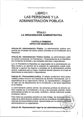PROYECTO OE CODIGO ORGANICO ADMINISTRATIVo
LIBRO I
LAS PERSONAS Y LA
ADMI NISTRACION PUBLICA
TITULO I
LA ORGANIZACION ADMINISTRATIVA
CAPITULO PRIMERO
ASPECTOS GENERALES
Articulo 45.- Administraci6n Priblica. La administraci6n p0blica com-
prende las entidades del sector p[blico previstas en la Constituci6n de la
RepUblica.
Articulo 46.- Administraci6n P[blica Central. La administraci6n pribli-
ca central comprende, la Presidencia y Vicepresidencia de la Rep0blica,
los ministerios de Estado y las entidades adscritas o dependientes.
La o el Presidente la Rep0blica es responsable de la administraci6n pri-
blica central y en ejercicio de la potestad de organizaci6n puede crear,
reformar o suprimir los 6rganos o entidades de la administraci6n ptiblica
central, cualquiera sea su origen, mediante decreto ejecutivo en el que se
determinar6 su adscripci6n o dependencia.
Articulo 47.- Personalidad juridica. El estado ecuatoriano tiene perso-
nalidad juridica [nica en sus relaciones de derecho internacional, con in-
dependencia de su organizaci6n interna. Su representaci6n y delegaci6n
se rigen por las disposiciones de la Constituci6n y las leyes especificas
en la materia.
La administraci6n p0blica central, las personas juridicas de derecho pri-
blico creados por la Constituci6n y la ley y las empresas priblicas, tienen
personalidad jurldica en sus actos, contratos y dem6s relaciones sujetas
al derecho interno.
Para todos los prop6sitos previstos en este C6digo, las
nales de la administraci6n pfblica central se consideran
carentes de personalidad juridica, representadas por la
administrativa en su organizaci6n. ^.ctfIl,il/(
.
,,,1-i,t DE,i5I/0r
Articulo 48.- Representaci6n legal de las admin
t, ,,r.iriii.lii,rXn,
NDUDITCaS. ;
I
COi,llSlON DE JUSTTCTA Y ESTRUCTUM DEL ESTADO I 9 de agosto de 2016 | Peg. 25 de '131
 