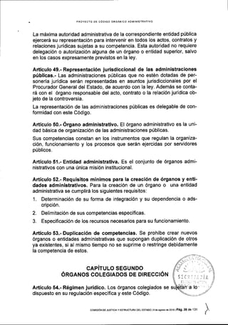 PROYECTO DE C6DIGO ORGANICO AOIVIINISTRATIVO
La mdxima autoridad administrativa de la correspondiente entidad pUblica
ejercer6 su representaci6n para intervenir en todos los actos, contratos y
relaciones juridicas sujetas a su competencia. Esta autoridad no requiere
delegaci6n o autorizaci6n alguna de un 6rgano o entidad superior, salvo
en los casos expresamente previstos en la ley.
Articulo 49.- Representaci6n jurisdiccional de las administraciones
ptiblicas.- Las administraciones p0blicas que no est6n dotadas de per-
soneria juridica ser6n representadas en asuntos jurisdiccionales por el
Procurador General del Estado, de acuerdo con la ley. Adem5s se conta-
rd con el 6rgano responsable del acto, contrato o la relaci6n juridica ob-
jeto de la controversia.
La representaci6n de las administraciones p0blicas es delegable de con-
formidad con este C6digo.
Articulo 50.- 6rgano administrativo. El 6rgano administrativo es la uni-
dad b6sica de organizaci6n de las administraciones p0blicas.
Sus competencias constan en los instrumentos que regulan la organiza-
ci6n, funcionamiento y los procesos que ser5n ejercidas por servidores
p0blicos.
ArticuloSl.-Entidad administrativa. Es el conjunto de 6rganos admi-
nistrativos con una fnica misi6n institucional.
Articulo 52.- Requisitos minimos para la creaci6n de 6rganos y enti-
dades administrativos. Para la creaci6n de un 6rgano o una entidad
administrativa se cumplir6 los siguientes requisitos:
1. Determinaci6n de su forma de integraci6n y su dependencia o ads-
cripci6n.
2. Delimitaci6n de sus competencias especificas.
3. Especificaci6n de los recursos necesarios para su funcionamiento.
Articulo 53.- Duplicaci6n de competencias. Se prohibe crear nuevos
6rganos o entidades administrativas que supongan duplicaci6n de otros
ya existentes, si al mismo tiempo no se suprime o restringe debidamente
la competencia de estos.
CAPiTULO SEGUNDO
ORGANOS COLEGIADOS DE DIRECCION
Articulo 54.- R6gimen juridico. Los 6rganos colegiados se
dispuesto en su regulaci6n especlfica y este C6digo.

t
coMrsroN DE Jusrcla y EsrRUcruRA DEL EsrADo | 9 de asosio de 2016 | Pag. 26 de 'l31
 