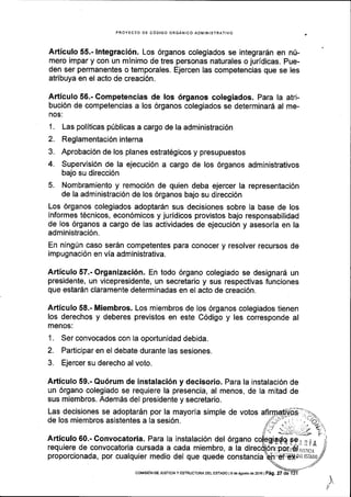 PROYECIO DE C6DIGO ORGANICO ADI4INISTRATIVO
Articulo 55.- lntegraci6n. Los 6rganos colegiados se integrar6n en n0-
mero impar y con un mlnimo de tres personas naturales o juridicas. Pue-
den ser permanentes o temporales. Ejercen las competencias que se les
atribuya en el acto de creaci6n.
Articulo 56.- Competencias de los 6rganos colegiados. Para la atri-
buci6n de competencias a los 6rganos colegiados se determinarA al me-
nos:
1. Las politicas p0blicas a cargo de la administraci6n
2. Reglamentaci6ninterna
3. Aprobaci6n de los planes estrat6gicos y presupuestos
4. Supervisi6n de la ejecuci6n a cargo de los 6rganos administrativos
bajo su direcci6n
5. Nombramiento y remoci6n de quien deba ejercer la representaci6n
de la administraci6n de los 6rganos bajo su direcci6n
Los 6rganos colegiados adoptar6n sus decisiones sobre la base de los
informes t6cnicos, econ6micos y juridicos provistos bajo responsabilidad
de los 6rganos a cargo de las actividades de ejecuci6n y asesoria en la
administraci6n.
En ning(n caso ser5n competentes para conocer y resolver recursos de
impugnaci6n en via administrativa.
Articulo 57.- Organizaci6n. En todo 6rgano colegiado se designard un
presidente, un vicepresidente, un secretario y sus respectivas funciones
que estar6n claramente determinadas en el acto de creaci6n.
Articulo 58.- Miembros. Los miembros de los 6rganos colegiados tienen
los derechos y deberes previstos en este C6digo y les corresponde al
menos:
1. Ser convocados con la oportunidad debida.
2. Participar en el debate durante las sesiones.
3. Ejercer su derecho al voto.
Articulo 59.- Qu6rum de instalaci6n y decisorio. Para la instalaci6n de
un 6rgano colegiado se requiere la presencia, al menos, de la mitad de
sus miembros. Adem6s del presidente y secretario.
Las decisiones se adoptar5n por la mayoria simple de votos
de los miembros asistentes a Ia sesi6n,
Articulo 60.- Convocatoria. Para la instalaci6n del 6rgano
requiere de convocatoria cursada a cada miembro, a la
proporcionada, por cualquier medio del que quede constancia
coMrsdN DE JUSTrcrAy ESIRUCTURADEL EsTADo le de Esosro de zoi6lP5g, 27 dd
 