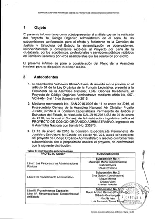 EORRADOR DE INFORI,!E PAFIAPRIMER OEBATE DELPROYECTO DE COOIGO ORGANICO ADMINISTRATIVO
I Objeto
El presente informe tiene como objeto presentar el andlisis que se ha realizado
del Proyecto de C6digo Org6nico Administrativo en el seno de las
subcomisiones conformadas para el efecto y finalmente en la Comisi6n de
Justicia y Estructura del Estado; la sistematizaci6n de observaciones,
recomendaciones y comentarios recibidos al Proyecto por parte de la
ciudadanla, por los acad6micos, profesionales y servidores p[blicos recibidos
en Comisi6n General y por otros asamblelstas que las remitieron por escrito.
EI presente informe se pone a consideraci6n del Pleno de la Asamblea
Nacional para su discusi6n en primer debate.
Antecedentes
El Asamblelsta Vethowen Chica Ar6valo, de acuedo con lo previsto en el
articulo 54 de la Ley Org6nica de Ia Funci6n Legislativa, present6 a la
Presidenta de la Asamblea Nacional, Lcda. Gabriela Rivadeneira, el
Proyecto de C6digo OrgAnico Administrativo mediante oficio No. 057-
VCH-AN-15 el 15 de diciembre de 2015.
Mediante memorando No. SAN-2016-0095 de 11 de enero de 2016, el
Prosecretario General de la Asamblea Nacional, Ab. Christian Proafro
Jurado, remite a Ia Comisi6n Especializada Permanente de Justicia y
Estructura del Estado, la resoluci6n CAL-2015-2017-083 de 07 de enero
de 2016, por la cual el Consejo de Administraci6n Legislativa califica el
PROYECTO DE CODIGO ORGANICO ADMINISTRATIVO, ingresado en
la Asamblea Nacional con tr6mite No. 235976.
El 1 3 de enero de 2016 la Comisi6n Especializada Permanente de
Justicia y Estructura del Estado, en sesi6n No.223, avoc6 conocimiento
del proyecto de C6digo OrgAnico Administrativo y resolvi6 conformar tres
subcomisiones con el prop6sito de analizar el proyecto, de conformidad
con la siguiente distribucl6n:
1.
2.
Tabla 1 : Distribuci6n subcomisiones
Libro l: Las Personas y las Administraciones
P0blicas
Mariangel Mufi oz (Coordinadora)
Gabriel Rivera
Magali Orellana
Libro ll: El Procedimiento Administrativo
Subcomisi6n No. 2
Glna Godoy (Coordinadora)
Miguel Moreta
Cristian Viteri
Libro lll: Procedimientos Especiales
Libro lV: Responsabilidad Extracontractual
del Estado
Mauro Andino Reinoso
Nicoles lssa
Luis Fernando Torres
sEffrri
comiei6nde JuBiiciay Esttuclura delEslado lPegina 5de 23
 
