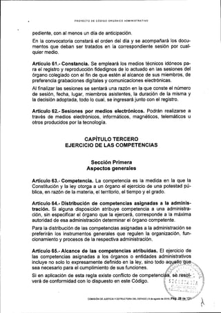PROYECTO OE C6DIGO ORGANICO AOMINISTRATIVO
pediente, con al menos un dia de anticipaci6n.
En la convocatoria constar6 el orden del dia y se acompafiard los docu-
mentos que deban ser tratados en la correspondiente sesi6n por cual-
quier medio.
Articulo 61.- Constancia. Se emplear6 los medios t6cnicos id6neos pa-
ra el registro y reproducci6n fidedignos de lo actuado en las sesiones del
6rgano colegiado con el fin de que est6n al alcance de sus miembros, de
preferencia grabaciones digitales y comunicaciones electr6nicas.
Al finalizar las sesiones se sentarS una raz6n en la que conste el nUmero
de sesi6n, fecha, lugar, miembros asistentes, la duraci6n de la misma y
la decisi6n adoptada, todo lo cual, se ingresard junto con el registro.
Articulo 62.- Sesiones por medios electr6nicos. Podr6n realizarse a
travEs de medios electr6nicos, informdticos, magn6ticos, telem6ticos u
otros producidos por la tecnologia.
CAPiTULO TERCERO
EJERCICIO DE LAS COMPETENCIAS
Secci6n Primera
Aspectos generales
Articulo 63.- Competencia. La competencia es la medida en la que la
Constituci6n y la ley otorga a un 6rgano el ejercicio de una potestad p(-
blica, en raz6n de la materia, el territorio, el tiempo y el grado.
Articulo 64.- Distribuci6n de competencias asignadas a ta adminis-
traci6n. Si alguna disposici6n atribuye competencia a una administra-
ci6n, sin especiflcar el 6rgano que la ejercer6, corresponde a la mdxima
autoridad de esa administraci6n determinar el 6rgano competente.
Para la distribuci6n de las competencias asignadas a la administraci6n se
preferirdn los instrumentos generales que regulen la organizaci6n, fun-
cionamiento y procesos de Ia respectiva administraci6n.
Articulo 65.- Alcance de las competencias atribuidas. El ejercicio de
las competencias asignadas a los 6rganos o entidades administrativos
incluye no solo lo expresamente definido en la ley, sino todo aq
sea necesario para el cumplimiento de sus funciones.
Si en aplicaci6n de esta regla existe conflicto de
verd de conformidad con lo dispuesto en este C6digo.
coMtstON DE JUSTtcta y EsrRUcruRA DEL EsrADo l9 d€ agosio d€ 20161
 