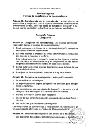 PROYECIO DE CODIGO ORGANICO ADIvINISTRATIVo
Secci6n Segunda
Formas de transferencia de Ia competencia
Articulo 66.- Transferencia de la competencia. La competencia es
irrenunciable y se ejercerd por los 6rganos o entidades seflaladas en el
ordenamiento juridico, salvo los casos de delegaci6n, avocaci6n o su-
plencia cuando se efect0en en los t6rminos previstos en este C6digo.
Par6grafo Primero
Delegaci5n
Articulo 67.- Delegaci6n de competencias. Los 6rganos administrati-
vos pueden delegar el ejercicio de sus competencias:
1. En otros 6rganos o entidades de la misma administraci6n, aunque no
sean jerSrquicamente dependientes
2. En otros 6rganos o entidades de otras administraciones vinculadas
por raz6n de la materia y el territorio.
Esta delegaci6n exige coordinaci6n previa de los 6rganos o entida-
des afectados, su instrumentaci6n y el cumplimiento de las demds
exigencias del ordenamiento juridico en caso de que existan.
3. En los titulares de otros 6rganos dependientes para la firma de sus
actos ad m inistrativos.
4. En sujetos de derecho privado, conforme a la ley de la materia.
Articulo 68.- Contenido de la delegaci6n. La delegaci6n contendr5:
1. La especificaci6n del delegado
2. La especificaci6n del 6rgano delegante y la atribuci6n para delegar
dicha competencia.
Las competencias que son objeto de delegaci6n o los actos que el
delegado debe ejercer para el cumplimiento de las mismas.
EI plazo o condici6n, cuando sean necesarios
El acto del que conste Ia delegaci6n, expresard ademds lugar fecha y
nImero.
6. Las decisiones que se adopten por delegaci6n
Las delegaciones de competencias y su revocaci6n se publicardn
6rgano delegante a trav6s de los medios de difusi6n institucional.
Articulo 59.- Efectos de la delegaci6n. Son efectos de la
1. Las decisiones delegadas se consideran adoptadas por el
3.
COtttStoN DE JUSTrcrAy ESTRUCTURA oEL EsTAoo l9 de asosrodezot6lPag.
 