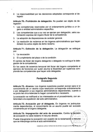 PROYECTO DE C6DIGO ORGANICO ADIVIINISTRATIVO
2. La responsabilidad por las decisiones adoptadas corresponde al de-
legado
Articulo 70.- Prohibici6n de delegaci6n. No pueden ser objeto de de-
legaci6n:
1. Las competencias reservadas por el ordenamiento juridico a un 6r-
gano o entidad administrativo especifico.
2. Las competencias que a su vez se ejerzan por delegaci6n, salvo au-
torizaci6n expresa del 6rgano titular de la competencia.
3. La adopci6n de disposiciones de cardcter general.
4. La resoluci6n de reclamos en los 6rganos administrativos que hayan
dictado los actos objeto de dicho reclamo.
Articulo 71.- Extinci6n de la delegaci6n. La delegaci6n se extingue
por:
1. La revocaci6n
2, El cumplimiento del plazo o de la condici6n
El cambio de titular del 6rgano delegante o delegado no extingue la dele-
gaci6n de la competencia.
En los casos de ausencia temporal del titular del 6rgano competente el
ejercicio de funciones por quien asuma la titularidad por suplencia com-
prende las competencias que hayan sido delegadas.
Pa169rafo Segundo
Avocaci6n
Articulo 72.- Alcance. Los 6rganos superiores pueden avocar para si el
conocimiento de un asunto cuya resoluci6n corresponda ordinariamente
o por delegaci6n a sus 6rganos administrativos dependientes, cuando a
su juicio las circunstancias lo hagan conveniente o necesario.
La avocaci6n se notiflcarS a los interesados en el procedimiento, con an-
terioridad a la expedici6n del acto administrativo.
Articulo 73.- Avocaci6n por el delegante. En 6rganos no jer5rquica-
mente dependientes, el conocimiento de un asunto puede ser avocado
Unicamente por el 6rgano delegante.
Articulo 74.- Impugnaci6n del acto de avocaci6n. Contra
de avocaci6n no cabe reclamo ni recurso directo.
Puede impugnarse la avocaci6n con ocasi6n de la
que se interponga contra el acto administrativo.
cotvttsl6N oE JUBTIoIAY EsrRUcruRA DEL ESTADo l9 deagostode20l6 |
 