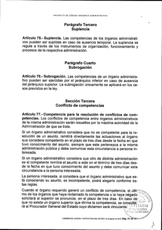 PROYECTO DE CODIGO ORGANICO ADMINISTRATIVO
Par5grafo Tercero
Suplencia
Articulo 75.- Suplencia. Las competencias de los 6rganos administrati-
vos pueden ser suplidas en caso de ausencia temporal. La suplencia se
regula a trav6s de los instrumentos de organizaci6n, funcionamiento y
procesos de la respectiva administraci6n.
Par6grafo Cuarto
Subrogaci6n
Articulo 76.- Subrogaci6n. Las competencias de un 6rgano administra-
tivo pueden ser ejercidas por el jerdrquico inferior en caso de ausencia
del jer6rquico superior. La subrogaci6n rinicamente se aplicar5 en los ca-
sos previstos en la ley.
Secci6n Tercera
Conflicto de competencias
Articulo 77.- Competencia para Ia resoluci6n de conflictos de com-
petencias. Los conflictos de competencia entre 6rganos administrativos
de la misma administraci6n ser6n resueltos por la mdxima autoridad de la
Administraci6n de que se trate.
Si un 6rgano administrativo considera que no es competente para la re-
soluci6n de un asunto, remitir6 directamente las actuaciones al 6rgano
que considere competente en el plazo de tres dias desde la fecha en que
tuvo conocimiento del asunto, siempre que este pertenezca a la misma
administraci6n p[blica y debe comunicar esta circunstancia a persona in-
teresada.
Si un 6rgano administrativo considera que otro de distinta administraci6n
es el competente remitird el asunto a este en el tErmino de tres dias des-
de la fecha en que tuvo conocimiento del asunto y debe comunicar esta
circunstancia a la persona interesada.
La persona interesada, si considera que el 6rgano administrativo que es-
t5 conociendo su asunto, es incompetente, podr6 alegarlo conforme es-
tas reglas.
Cuando el 6rgano requerido gener6 un conflicto de competencia, e!-rilti-r=:s_
mo de los 6rganos que haya reclamado la competencia o la haya n6gado,',.]c;irq vrr rryerer tvtc,r v tsr ! taycr ,,tEy<r.yv. , 1_., -o
solicitard al superior se pronuncie, en el plazo de tres dias. En,baso del l-'1:1)
que no exista un 6rgano superior que dirima la competencia, a"
"onsrlw
;L'-. 'r
ri al Prnnr trednr General dal Fsfadn nr rrrn r{infarnan car4 rrinr.r rla-i^- : :. ll ! i A il i Ard al Procurador General del Estado cuyo dictamen ser6 vinculant": :.;- 'i I i A ii li
',, {'l "J;;rt ;: lti5]tti,A
Y ;::, ii r ..'i,ii D[l TSTADC
coMtstoN DEJUSIC|Ay ESTRUCTURA DEL EsrAoo l9 de agosiod€2016lpag. 31
 