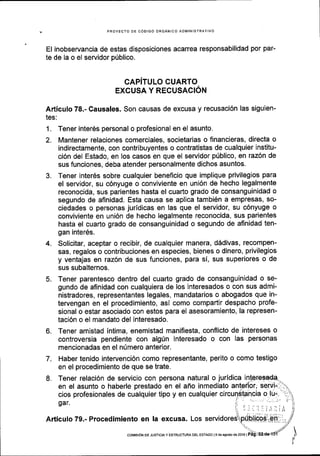 PROYECTO DE C6DIGO ORGANICO ADI4INISTRATIVO
El inobservancia de estas disposiciones acarrea responsabilidad por par-
te de la o el servidor pUblico.
CAPiTULO CUARTO
EXCUSA Y RECUSACTON
Articulo 78.- Causales. Son causas de excusa y recusaci6n las siguien-
tes:
1. Tener interOs personal o profesional en el asunto.
2. Mantener relaciones comerciales, societarias o financieras, directa o
indirectamente, con contribuyentes o contratistas de cualquier institu-
ci6n del Estado, en los casos en que el servidor p0blico, en raz6n de
sus funciones, deba atender personalmente dichos asuntos.
3. Tener inter6s sobre cualquier beneflcio que implique privilegios para
el servidor, su c6nyuge o conviviente en uni6n de hecho legalmente
reconocida, sus parientes hasta el cuarto grado de consanguinidad o
segundo de afinidad. Esta causa se aplica tambi6n a empresas, so-
ciedades o personas juridicas en las que el servidor, su c6nyuge o
conviviente en uni6n de hecho legalmente reconocida, sus parientes
hasta el cuarto grado de consanguinidad o segundo de afinidad ten-
gan inter6s.
4. Solicitar, aceptar o recibir, de cualquier manera, d6divas, recompen-
sas, regalos o contribuciones en especies, bienes o dinero, privilegios
y ventajas en raz6n de sus funciones, para si, sus superiores o de
sus subalternos.
5. Tener parentesco dentro del cuarto grado de consanguinidad o se-
gundo de aflnidad con cualquiera de los interesados o con sus admi-
nistradores, representantes legales, mandatarios o abogados que in-
tervengan en el procedimiento, asi como compartir despacho profe-
sional o estar asociado con estos para el asesoramiento, la represen-
taci6n o el mandato del interesado.
6. Tener amistad intima, enemistad manifiesta, conflicto de intereses o
controversia pendiente con alg[n interesado o con las personas
mencionadas en el nUmero anterior.
7. Haber tenido intervenci6n como representante, perito o como testigo
en el procedimiento de que se trate.
8. Tener relaci6n de servicio con persona natural o juridica i
en el asunto o haberle prestado en el ano inmediato
cios profesionales de cualquier tipo y en cualquier
gar.
Articulo 79.- Procedimiento en !a excusa. Los
coMrsdN DE JUSTtctA y ESTRUCTUM DEL EsraDo ls d6 agosio de 2016 |
 