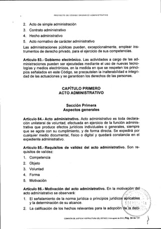 PROYECTO DE CdDIGO ORGANICO ADIlIINISTRATIVO
2. Acto de simple administraci6n
3. Contrato administrativo
4. Hecho administrativo
5. Acto normativo de car6cter administrativo
Las administraciones prlblicas pueden, excepcionalmente, emplear ins-
trumentos de derecho privado, para el ejercicio de sus competencias.
Articulo 83.- Gobierno electr6nico. Las actividades a cargo de las ad-
ministraciones pueden ser ejecutadas mediante el uso de nuevas tecno-
logias y medios electr6nicos, en la medida en que se respeten los princi-
pios sefialados en este C6digo, se precautelen Ia inalterabilidad e integri-
dad de las actuaciones y se garanticen los derechos de las personas'
CAPITULO PRIMERO
ACTO ADMINISTRATIVO
Secci6n Primera
Aspectos generales
Articulo 84.- Acto administrativo. Acto administrativo es toda declara-
ci6n unilateral de voluntad, efectuada en ejercicio de la funci6n adminis-
trativa que produce efectos juridicos individuales o generales, siempre
que se agote con su cumplimiento, y de forma directa. Se expedird por
cualquier medio documental, fisico o digital y quedard constancia en el
expediente administratlvo.
Articulo 85.- Requisitos de validez del acto administrativo. Son re-
quisitos de validez:
1. Competencia
2. Objeto
3. Voluntad
4. Forma
5. Motivaci6n
Articulo 86.- Motivaci6n del acto administrativo. En la
acto administrativo se observar6:
1. EI senalamiento de la norma juridica o principios jurid
y la determinaci6n de su alcance.
2. La calificaci6n de los hechos relevantes para la adopci6n
coMrsrdN DE Jusrcra y ESTRUCTUM DEL EsraDo | 9 de asoslo d6 2016 I P6g. 34 de '131
 