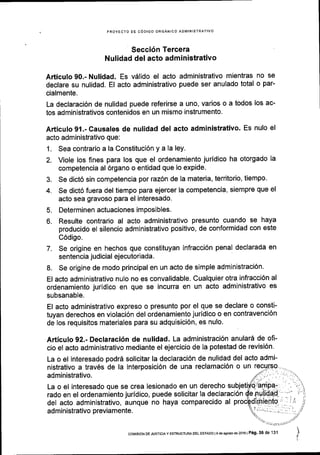 PROYECTO DE CODIGO ORGANICO ADMINISTRATTVO
Secci6n Tercera
Nulidad del acto administrativo
Articulo 90.- Nulidad. Es vSlido el acto administrativo mientras no se
declare su nulidad. El acto administrativo puede ser anulado total o par-
cialmente.
La declaraci6n de nulidad puede referirse a uno, varios o a todos los ac-
tos administrativos contenidos en un mismo instrumento.
Articulo 91.- Causales de nulidad del acto administrativo. Es nulo el
acto administrativo que:
1. Sea contrario a la Constituci6n y a la ley.
2. Viole los fines para los que el ordenamiento jurldico ha otorgado la
competencia al 6rgano o entidad que lo expide.
3. Se dict6 sin competencia por raz6n de la materia, territorio, tiempo'
4. Se dict6 fuera del tiempo para ejercer la competencia, siempre que el
acto sea gravoso para el interesado.
5. Determinen actuaciones imposibles.
6. Resulte contrario al acto administrativo presunto cuando se haya
producido el silencio administrativo positivo, de conformidad con este
C6digo.
7. Se origine en hechos que constituyan infracci6n penal declarada en
sentencia judicial ejecutoriada.
8. Se origine de modo principal en un acto de simple administraci6n.
El acto administrativo nulo no es convalidable. Cualquier otra infracci6n al
ordenamiento jurldico en que se incurra en un acto administrativo es
subsanable.
El acto administrativo expreso o presunto por el que se declare o consti-
tuyan derechos en violaci6n del ordenamiento juridico o en contravenci6n
de los requisitos materiales para su adquisici6n, es nulo.
Articulo 92.- Declaraci6n de nulidad. La administraci6n anular6 de ofi-
cio el acto administrativo mediante el ejercicio de la potestad de revisi6n.
La o el interesado podr6 solicitar la declaraci6n de nulidad del acto admi-
nistrativo a trav6s de la interposici6n de una reclamaci6n o un
administrativo.
La o el interesado que se crea lesionado en un derecho su
rado en el ordenamiento juridico, puede solicitar la declaraci6n
del acto administrativo, aunque no haya comparecido al
administrativo previamente.
corvrsroN DE JusTlclaY ESTRUCTUM DEL ESTADo lede asostode2016 | Pig. 36 de 131
 