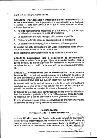 PROYECTO DE C6DIGO ORGANICO ADMINISTR
expidi6 el acto originalmente viciado.
Articulo 98.- lmprocedencia y anulaci6n del acto administrativo con
vicios subsanables. Serd improcedente la convalidaci6n y se declarari
la nulidad del acto administrativo en el que se haya incurrido en vicios
subsanables cuando:
1. Ha sido oportunamente impugnado en la via judicial, sin que se haya
convalidado previamente en la via administrativa.
2. La subsanaci6n del vicio sea legal o fisicamente imposible'
3. El vicio haya tenido origen en las actuaciones del interesado.
4. La subsanaci6n cause perjuicios a terceros o al inter6s general.
La nulidad del acto administrativo con vicios subsanables surte efectos
0nicamente desde la fecha de su declaraci6n.
El procedimiento administrativo nulo no es objeto de convalidaci6n.
Articulo 99.- Oportunidad para la declaraci6n de convalidaci6n'
Cuando la convalidaci6n tenga por objeto un acto administrativo, esta se
puede efectuar, de oficio o a petici6n del interesado, en el procedimiento
de aclaraci6n o con ocasi6n de la resoluci6n de un recurso administrati-
vo.
Articulo 100.- Procedimiento para la declaraci6n de convalidaci6n e
impugnaci6n. Las actuaciones dispuestas para subsanar los vicios de
un acto administrativo ser6n notificadas a los interesados en el procedi-
miento administrativo para que puedan hacer valer sus derechos'
La convalidaci6n se ha de instrumentar mediante un acto administrativo
resolutivo que defina el vicio y las actuaciones que, en caso de que ha-
yan sido necesarias, se han ejecutado para subsanar el vicio.
El decurso de los plazos para la interposici6n de los recursos administra-
tivos ha de iniciar a partir de la fecha de notificaci6n del acto administrati-
vo resolutivo con el que se convalida el acto originalmente viciado'
El acto administrativo con el que se convalida otro originalmente viciado
0nicamente es impugnable junto con aquel convalidado.
Secci6n Quinta
Revocatoria de tos actos favorables
Articulo 101.- Procedencia. Previa declaratoria jud
de ser el caso, indemnizaci6n, las Administraciones
vocar el acto administrativo que reconozca, declare
chos a favor de los interesados o de terceros que,
I
coMrsdN DE JUsTtctAY ESTRUCTUM DEL EsTAoo l9 deagostod620l6 |
 