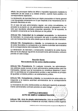 PROYECTO OE CODIGO ORGANICO ADMINISTRATIVO
efecto, les provoquen daflos de dificil o imposible reparaci6n mediante la
restituci6n de las cosas a su estado anterior, cuando fuere posible o la
correspondiente reparaci6n.
La declaraci6n de lesividad tiene por objeto precautelar el interds general
y es impugnable Unicamente en lo que respecta a los mecanismos de re-
paraci6n decididos en ella.
En el caso del acto administrativo regular, con vicios convalidables, no
procede la anulaci6n en via administrativa cuando el interesado o el ter-
cero que resultarian afectados presentan oposici6n. En tal supuesto, la
anulaci6n Unicamente se ha de efectuar en via judicial.
Articulo 102.- Caducidad de la potestad revocatoria. La declaratoria
de lesividad y la consecuente revocaci6n del acto no pueden efectuarse
una vez transcurridos tres afios desde que se dict6 el acto administrativo.
Articulo {03.-Competencia y trdmite. La competencia de revocatoria
de actos favorables le corresponde a la mdxima autoridad administrativa
de la correspondiente Administraci6n Priblica.
La declaraci6n de lesividad y consecuente revocatoria de actos favora-
bles se ha de efectuar siguiendo el procedimiento administrativo ordinario
previsto en este C6digo.
Secci6n Sexta
Revocatoria de los actos desfavorables
Articulo 104.- Procedencia. En cualquier momento, las administracio-
nes pUblicas puede revocar el acto administrativo desfavorables para los
interesados, siempre que tal revocatoria no constituya dispensa o exen-
ci6n no permitida por el ordenamiento jurldico o sea contraria al principio
de igualdad, al inter6s priblico o al ordenamiento juridico.
Articulo 105.- Competencia y tr6mite. La revocatoria de estos actos co-
rresponde a la mdxima autoridad administrativa de Ia correspondiente
administraci6n.
La revocatoria de actos desfavorables se efectuard siguiendo
miento administrativo ordinario previsto en este C6digo.
CAPiTULO SEGUNDO
ACTO DE SIMPLE ADMINISTRACI6
Articulo 106.-Acto de simple administraci6n. Acto de simpldtflminis-
traci6n es toda declaraci6n unilateral de voluntad, interna o entre 6rganos
co[4rsr6N DE JUsrcrA y EsrRUcruM DEL EsrAoo I s de asosto de 2ot 6 |
p6g. 39 de 1 31
 