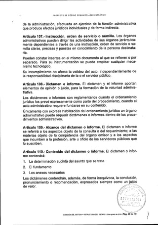 PROYECTO DE CdDIGO ORGANICO ADMINISTRATIVO
de la administraci6n, efectuada en ejercicio de la funci6n administrativa
que produce efectos jurldicos individuales y de forma indirecta.
Articulo107.-lnstrucci6n, orden de servicio o sumilla. Los 6rganos
administrativos pueden dirigir las actividades de sus 6rganos jer6rquica-
mente dependientes a trav6s de una instrucci6n, orden de servicio o su-
milla claras, precisas y puestas en conocimiento de la persona destinata-
ria.
Pueden constar insertas en el mismo documento al que se refleren o por
separado. Para su instrumentaci6n se puede emplear cualquier meca-
nismo tecnol69ico.
Su incumplimienio no afecta la validez del acto, independientemente de
Ia responsabilidad disciplinaria de la o el servidor plblico.
Articulo 108.- Dictamen e informe. El dictamen y el informe apoftan
elementos de opini6n o juicio, para la formaci6n de la voluntad adminis-
trativa.
Los dict6menes o informes son reglamentarios cuando el ordenamiento
juridico los prev6 expresamente como parte del procedimiento, cuando el
acto administrativo requiere fundarse en su contenido.
Unicamente con expresa habilitaci6n del ordenamiento juridico un 6rgano
administrativo puede requerir dict6menes o informes dentro de los proce-
dimientos administrativos.
Articulo 109.-Alcance del dictamen o informe. El dictamen o informe
se referird a los aspectos objeto de la consulta o del requerimiento; a las
materias objeto de la competencia del 6rgano emisor y a los aspectos
que incumben a la profesi6n, arte u oficio de los servidores pUblicos que
lo suscriben.
Articulo 110.- Contenido del dictamen o informe. El dictamen o infor-
me contend16:
1. La determinaci6n sucinta del asunto que se trate
2. El fundamento
3. Los anexos necesarios
Los dictdmenes contendrdn, adem6s, de forma inequivoca, la conclusi6n,
pronunciamiento o recomendaci6n, expresados siempre como un
de valor.
 