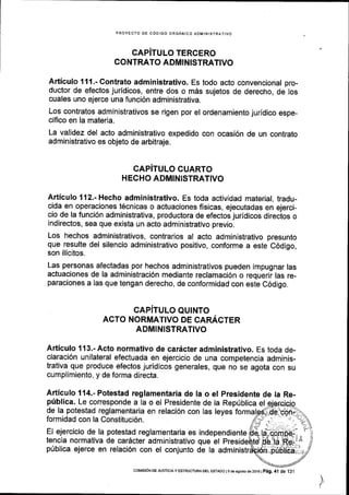 PROYECTO DE C6OIGO ORGANICO AOMINISTRATIVO
CAPITULO TERGERO
CONTRATO ADMINISTRATIVO
Articulo 111.- Contrato administrativo. Es todo acto convencional pro-
ductor de efectos juridicos, entre dos o m6s sujetos de derecho, de los
cuales uno ejerce una funci6n administrativa.
Los contratos administrativos se rigen por el ordenamiento juridico espe-
cifico en la materia.
La validez del acto administrativo expedido con ocasi6n de un contrato
administrativo es objeto de arbitraje.
CAPiTULO CUARTO
HECHO ADMINISTRATIVO
Articulo 112.- Hecho administrativo. Es toda actividad material, tradu-
cida en operaciones t6cnicas o actuaciones fisicas, ejecutadas en ejerci-
cio de la funci6n administrativa, productora de efectos juridicos direcios o
indirectos, sea que exista un acto adminlstrativo previo.
Los hechos administrativos, contrarios al acto administrativo presunto
que resulte del silencio administrativo positivo, conforme a este C6digo,
son ilicitos.
Las personas afectadas por hechos administrativos pueden impugnar las
actuaciones de la administraci6n mediante reclamaci6n o requerir las re-
paraciones a las que tengan derecho, de conformidad con este C6digo.
CAP]TULO QUINTO
ACTO NORMATIVO DE CARACTER
ADMINISTRATIVO
Articulo 1{3.- Acto normativo de cardcter administrativo. Es toda de-
claraci6n unilateral efectuada en ejercicio de una competencia adminis-
trativa que produce efectos juridicos generales, que no se agota con su
cumplimiento, y de forma directa.
Articulo 114.- Potestad reglamentaria de la o el presidente de Ia Re-
priblica. Le corresponde a la o el Presidente de la Repriblica el
de la potestad reglamentaria en relaci6n con las leyes formalgd
formidad con la Constituci6n.
El ejercicio de la potestad reglamentaria es independiente
tencia normativa de car6cter administrativo que el
p0blica ejerce en relaci6n con el conjunto de la adm
t
coMEdN DE JUSTtctAy ESTRUCTUM DEL ESTADo l9 de asoslo de 2016 |
p,g. 41 de i3,l
 