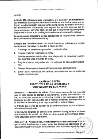 3.
4.
PROYECTO DE CODIGO ORGANICO ADMINISTRATIVO
central.
Articulo 115.- Competencia normativa de caricter administrativo'
Las mdximas autoridades administrativas de las administraciones que in-
tegran la administraci6n p0blica tienen competencia normativa de car6c-
tei administrativo Unicamente para regular los asuntos internos del 6r-
gano a su cargo, salvo los casos en los que la ley prevea esta competen-
cia para la m6xima autoridad legislativa de una administraci6n p0blica.
La competencia regulatoria de las actuaciones de las personas debe es-
tar expresamente atribuida en la ley.
Articulo 116.- Prohibiciones. Las administraciones p0blicas que tengan
competencia normativa no pueden a trav6s de ella:
1. Restringir los derechos y garantias constitucionales.
2. Regular materias reservadas a la ley
Solicitar requisitos adicionales para el ejercicio de derechos y garan-
tias distintos a los previstos en la ley.
Regular materias asignadas a la competencia de otras administracio-
nes.
5. Delegar la competencia normativa de car6cter administrativo
6. Emitir actos normativos de car6cter administrativo sin competencia
legal o constitucional.
CAPiTULO SEXTO
AUTOTUTELA DE LA LEGALIDAD Y
CORRECCION DE LOS ACTOS
Articulo 117.- Revisi6n de oficio. Con independencia de los recursos
que en este C6digo se otorgan a las personas, el acto administrativo nu-
los, en cualquier momento, a iniciativa propia o por insinuaci6n del in-
teresado, pueden ser anulados por la m6xima autoridad administrativa de
la Administraci6n en la que se haya expedido el acto revisado.
El trdmite que se ha de aplicar es el correspondiente al procedimiento
administrativo ordinario.
El transcurso del plazo de sesenta dias desde el dia siguiente al inicio del
procedimiento de revisi6n de oficio sin dictarse acto administrativo produ-
ce la caducidad del procedimiento.
Articulo 1 18.- Aclaraciones, rectificaciones y s
ganos administrativos no pueden variar las decisiones adop
acto administrativo despu6s de expedidos pero si aclarar alg
coMrstON DE JUsTlclAY EsrRUcruM DEL EsrAoo l9de agosiod62016 |
 