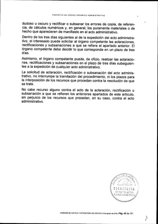 PROYECTO DE CODIGO ORGANICO ADIVINISTRATIVO
dudoso u oscuro y rectificar o subsanar los errores de copia, de referen-
cia, de c6lculos numEricos y, en general, los puramente materiales o de
hecho que aparecieren de manifiesto en el acto administrativo.
Dentro de los tres dias siguientes al de la expedici6n del acto administra-
tivo, el interesado puede solicitar al 6rgano competente las aclaraciones,
rectificaciones y subsanaciones a que se refiere el apartado anterior. EI
6rgano competente debe decidir lo que corresponde en un plazo de tres
dlas.
Asimismo, el 6rgano competente puede, de oficio, realizar las aclaracio-
nes, rectificaciones y subsanaciones en el plazo de tres dias subsiguien-
tes a la expedici6n de cualquier acto administrativo.
La solicitud de aclaraci6n, rectificaci6n o subsanaci6n del acto adminis-
trativo, no interrumpe la tramitaci6n del procedimiento, ni los plazos para
la interposici6n de los recursos que procedan contra la resoluci6n de que
se trate.
No cabe recurso alguno contra el acto de la aclaraci6n, rectificaci6n o
subsanaci6n a que se refieren los anteriores apartados de este articulo,
sin perjuicio de los recursos que procedan, en su caso, contra el acto
administrativo.
I
)iLtiiiAl:lA
t'lr. l5la:: i: lU!t:a1.,
coMrsroN DE JUsTlctAy ESTRUoTUM DEr EsTADo l9 deasosiods2016lp6g.43 de 131
 