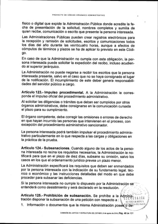 PROYECTO DE COOIGO ORGANICO ADMINISTRATIVO
fisico o digital que expide la Administraci6n Priblica donde acredite la fe-
cha de presentaci6n de la solicitud, nombres completos y sumilla de
quien recibe, comunicaci6n o escrito que presente la persona interesada.
Las Administraciones P0blicas pueden crear registros electr6nicos para
la recepci6n y remisi6n de solicitudes, escritos y comunicaciones todos
los dlas del aflo durante las veinticuatro horas, aunque a efectos de
c6mputos de t6rminos y plazos se ha de aplicar lo previsto en este C6di-
go.
En caso de que la Administraci6n no cumpla con esta obligaci6n, la per-
sona interesada puede solicitar la expedici6n del recibo, incluso acudien-
do al superior jer6rquico.
La Administraci6n no puede negarse a recibir los escritos que la persona
interesada presente, salvo en el caso que no se haya consignado el lugar
de la notificaci6n. El incumplimiento de este deber genera responsabili-
dades del servidor priblico a cargo.
Articulo 123.- lmpulso procedimental. A la Administraci6n le corres-
ponde el impulso oficial del procedimiento administrativo.
Al solicitar las diligencias o tr6mites que deban ser cumplidos por otros
6rganos administrativos, debe consignarse en la comunicaci6n cursada
el plazo para su cumplimiento.
El 6rgano competente, debe corregir las omisiones o errores de derecho
en que hayan incurrido las personas que intervienen en el proceso, con
excepci6n del procedimiento administrativo sancionador.
La persona interesada podrS tambi5n impulsar el procedimlento adminis-
trativo particularmente en lo que respecta a las cargas y obligaciones en
la prdctica de la prueba.
Articulo 124.- Subsanaciones. Cuando alguno de los actos de la perso-
na interesada no re0na los requisitos necesarios, la Administraci6n le no-
tiflcard para que en el plazo de diez dlas, subsane su omisi6n, salvo los
casos en los que el ordenamiento juridico prevea un plazo menor,
La Administraci6n especificard los requisitos que deben ser enmendados
por la persona interesada con la indicacl6n de su fundamento legal, t6c-
nico o econ6mico y las instrucciones detalladas del modo en que debe
proceder para subsanar las deficiencias.
Si la persona interesada no cumple lo dispuesto por la
entender6 como desistimiento y sefa declarado en la resoluci6n.
Articulo 125.- Prohibici6n de subsanaci6n. Se prohibe a la
traci6n disponer la subsanaci6n de una petici6n con respecto a :
1. lnformaci6n o documentos que la misma Administraci6n :d'ddr'*'* -'^')
,
l'. :"',.. 1-
Ejf p-r
i'i'.. i r
(lii5lcil DE Jl.islli'
coNlrSrON DE JUsTtctA y ESTRUCTURA DEL ESTAoo I s de asosto de 2016 |
peg. 45 de 13,1
 