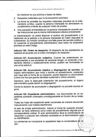 PROYECTO DE C6DIGO ORGANICO ADMINISTRATIVO
be mantener en sus archivos o bases de datos.
2. Requisitos materiales que no se encuentren previstos.
3. La forma de acreditar los requisitos materiales previstos en el orde-
namiento juridico, cuando la persona interesada ha demostrado su
cumplimiento a trav6s de cualquier medio de prueba'
4. Una actuaci6n enmendada por la persona interesada de acuerdo con
las instrucciones que la misma Administraci6n efectu6 previamente'
La Administraci6n no podr6 disponer el archivo del procedimiento o la
restituci6n de la petici6n a la persona interesada sin haber dispuesto la
subsanaci6n, Su omisi6n constituye una falta grave del servidor p(blico y
no suspende el procedimiento administrativo para todos los prop6sitos
previstos en este C6digo.
Articulo 126.- Orden de despacho. El despacho de los expedientes se
realizard de acuerdo con el orden cronol6gico de recepci6n'
Articulo 127.-Acumulaci6n subjetiva. Cuando las pretensiones co-
rrespondientes a una pluralidad de personas tengan un contenido y fun-
damento id6ntico o sustancialmente similar, pueden ser formuladas en
una Unica solicitud.
Articulo128.-Acumulaci6n objetiva y disgregaci6n de asuntos. El
6rgano administrativo que inicie o tramite un procedimiento, cualquiera
quL haya sido la forma de su iniciaci6n, puede disponer su acumulaci6n
a otros con los que guarde identidad sustancial o intima conexi6n.
Asimismo, para la adecuada ordenaci6n del procedimiento, el 6rgano
administrativo puede decidir su disgregaci6n.
Contra la decisi6n de acumulaci6n o disgregaci6n no procede recurso al-
guno.
Articulo 129.- Expediente administrativo' Los documentos de un ex-
pediente constardn ordenados cronol6gicamente en funci6n de su recep-
ci6n.
Todas las hojas del expediente ser6n numeradas de manera secuencial,
manualmente o por medios electr6nicos.
Al acto de simple administraci6n, incluso el inicial de cualquier procedi-
miento, se hace referencia como orden de procedimiento seguida por el
correspondiente ordinal. El acto administrativo lleva la nomenclatura de
resoluci6n y cualquier otro indicador empleado en la Administraci6n
su identificaci6n.
La constancia se incorporar6 al expediente bajo la nomenclatura
z6n.
COMISION DE JUSTICIAY ESIRUCTUM DEL ESTADO IS dE AgOSIO dE 2016I P6g' 46
 